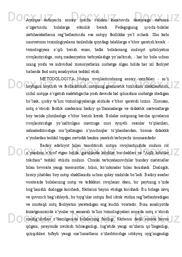 Аyniqsa   tarbiyachi   asosiy   ijrochi   rolidan   kuzatuvchi   darajasiga   statusini
o zgartirishi   bolalarga   erkinlik   beradi.   Pedagogning   ijrochi-bolalarʼ
xattiharakatlarini   rag batlantirishi   esa   nutqiy   faollikka   yo l   ochadi.   Shu   kabi	
ʼ ʼ
innovatsion texnologiyalarni tanlashda quyidagi talablarga e tibor qaratish kerak: -	
ʼ
texnologiyani   o qib   berish   emas,   balki   bolalarning   muloqot   qobiliyatini	
ʼ
rivojlantirishga, nutq madaniyatini tarbiyalashga yo naltirish; - har bir bola uchun	
ʼ
uning   yoshi   va   individual   xususiyatlarini   inobatga   olgan   holda   har   xil   faoliyat
turlarida faol nutq amaliyotini tashkil etish.
  METODOLOGIYA   Nutqni   rivojlantirishning   asosiy   vazifalari   -   so z	
ʼ
boyligini   boyitish   va   faollashtirish,   nutqning   grammatik   tuzilishini   shakllantirish,
izchil nutqqa o rgatish maktabgacha yosh davrida hal qilinishini inobatga oladigan	
ʼ
bo lsak,   ijodiy   ta lim   texnologiyalariga   alohida   e tibor   qaratish   lozim.  	
ʼ ʼ ʼ Xususan,
nutq   o stirish   faollik   markazini   badiiy   qo llanmalarga   va   didaktik   materiallarga	
ʼ ʼ
boy   tarzda   jihozlashga   e tibor   berish   kerak.   Bolalar   nutqining   barcha   qirralarini	
ʼ
rivojlantirishga   yo naltirilgan   mavzuga   mos   syujetli   rasmlar   to plamlari,	
ʼ ʼ
sahnalashtirishga   mo ljallangan   o yinchoqlar   to plamlaridan,   bosma   didaktik	
ʼ ʼ ʼ
o yinlardan tashkil topgan metodik bankni yaratish tarbiyachi zimmasidadir. 	
ʼ
  Badiiy   adabiyot   bilan   tanishtirish   nutqni   rivojlantirishda   muhim   rol
o ynashini   e tirof   etgan   holda,   guruhlarda   kitoblar   burchaklari   va   "Аqlli   kitoblar
ʼ ʼ
tokchasi"   tashkil   etilishi   muhim.   Chunki   tarbiyalanuvchilar   bunday   materiallar
bilan   bevosita   yangi   taassurotlar,   bilim,   ko nikmalar   bilan   tanishadi.   Dialogik,	
ʼ
hissiy jihatdan boy nutqi shakllanishi uchun qulay muhitda bo ladi. Badiiy asarlar	
ʼ
vositasida   bolalarning   nutqi   va   tafakkuri   rivojlanar   ekan,   bir   paytning   o zida	
ʼ
bog lanishli  dialogga kirishadi, fikrlarini bayon etishga kirishadi. Bu bolaga zavq	
ʼ
va quvonch bag ishlaydi, bu tuyg ular nutqni faol idrok etishni rag batlantiradigan	
ʼ ʼ ʼ
va   mustaqil   nutq   faoliyatini   yaratadigan   eng   kuchli   vositadir.   Buni   amaliyotda
kuzatganimizda   o yinlar   va   samarali   ta lim   texnologiyalari   asosida   nutq   o stirish	
ʼ ʼ ʼ
mashg ulotlari   o tkazilganida   bolalarning   faolligi,   fikrlarini   dadil   asosda   bayon	
ʼ ʼ
qilgani,   jarayonda   zerikish   bilmaganligi,   lug atida   yangi   so zlarni   qo llaganligi,	
ʼ ʼ ʼ
qiziqishlari   tufayli   yangi   ma lumotlarni   o zlashtirishga   ishtiyoq   uyg onganligi	
ʼ ʼ ʼ 