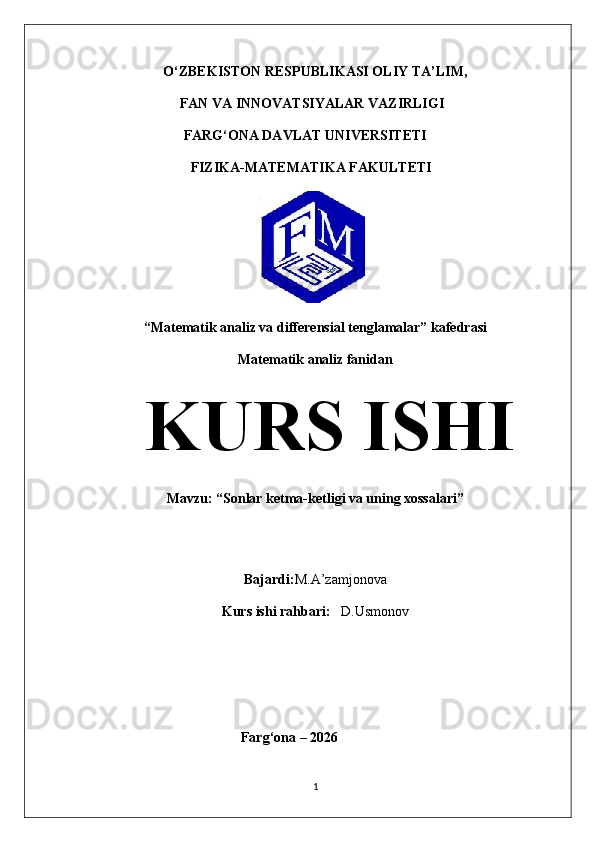 O‘ZBEKISTON RESPUBLIKASI OLIY TA’LIM,
                           FAN VA INNOVATSIYALAR VAZIRLIGI
                    FARG‘ONA  DAVLAT UNIVERSITETI
                      FIZIKA- MATEMATIKA FAKULTETI
                                         
“Matematik analiz va differensial tenglamalar” kafedrasi
Matematik analiz fanidan
KURS ISHI
Mavzu:  “ Sonlar ketma-ketligi va uning xossalari ”
Bajardi: M.A’zamjonova
Kurs ishi rahbari:    D.Usmonov
  Farg‘ona – 2026
1 