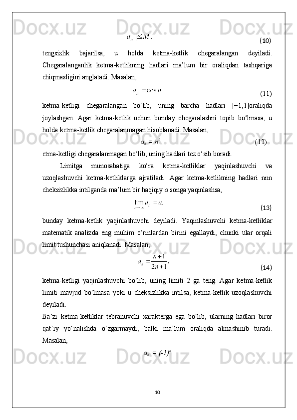                                                                                                                                                         (10)
tengsizlik   bajarilsa,   u   holda   ketma-ketlik   chegaralangan   deyiladi.
Chegaralanganlik   ketma-ketlikning   hadlari   ma’lum   bir   oraliqdan   tashqariga
chiqmasligini anglatadi. Masalan, 
                                                                                                                                                        (11)
ketma-ketligi   chegaralangan   bo‘lib,   uning   barcha   hadlari   [−1,1]oraliqda
joylashgan.   Agar   ketma-ketlik   uchun   bunday   chegaralashni   topib   bo‘lmasa,   u
holda ketma-ketlik chegaralanmagan hisoblanadi. Masalan,
                                                     a
n  = n 2                                                                                              
(12)
etma-ketligi chegaralanmagan bo‘lib, uning hadlari tez o‘sib boradi.
Limitga   munosabatiga   ko‘ra   ketma-ketliklar   yaqinlashuvchi   va
uzoqlashuvchi   ketma-ketliklarga   ajratiladi.   Agar   ketma-ketlikning   hadlari   nnn
cheksizlikka intilganda ma’lum bir haqiqiy  a  songa yaqinlashsa,
                                                                                                                                                         (13)
bunday   ketma-ketlik   yaqinlashuvchi   deyiladi.   Yaqinlashuvchi   ketma-ketliklar
matematik   analizda   eng   muhim   o‘rinlardan   birini   egallaydi,   chunki   ular   orqali
limit tushunchasi aniqlanadi. Masalan,
                                                                                                                                                       (14)
ketma-ketligi   yaqinlashuvchi   bo‘lib,   uning   limiti   2   ga   teng.   Agar   ketma-ketlik
limiti   mavjud   bo‘lmasa   yoki   u   cheksizlikka   intilsa,   ketma-ketlik   uzoqlashuvchi
deyiladi.
Ba’zi   ketma-ketliklar   tebranuvchi   xarakterga   ega   bo‘lib,   ularning   hadlari   biror
qat’iy   yo‘nalishda   o‘zgarmaydi,   balki   ma’lum   oraliqda   almashinib   turadi.
Masalan,
a
n   = (-1) n
10 