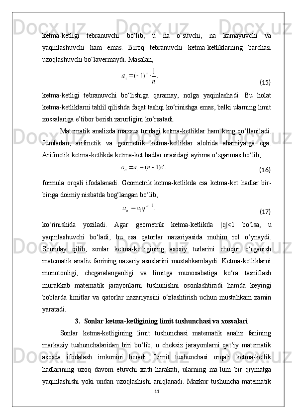 ketma-ketligi   tebranuvchi   bo‘lib,   u   na   o‘suvchi,   na   kamayuvchi   va
yaqinlashuvchi   ham   emas.   Biroq   tebranuvchi   ketma-ketliklarning   barchasi
uzoqlashuvchi bo‘lavermaydi. Masalan,
                                                                                                                                                   (15)
ketma-ketligi   tebranuvchi   bo‘lishiga   qaramay,   nolga   yaqinlashadi.   Bu   holat
ketma-ketliklarni tahlil qilishda faqat tashqi ko‘rinishga emas, balki ularning limit
xossalariga e’tibor berish zarurligini ko‘rsatadi.
Matematik analizda maxsus turdagi ketma-ketliklar ham keng qo‘llaniladi.
Jumladan,   arifmetik   va   geometrik   ketma-ketliklar   alohida   ahamiyatga   ega.
Arifmetik ketma-ketlikda ketma-ket hadlar orasidagi ayirma o‘zgarmas bo‘lib,
                                                                                                                           (16)
formula   orqali   ifodalanadi.   Geometrik   ketma-ketlikda   esa   ketma-ket   hadlar   bir-
biriga doimiy nisbatda bog‘langan bo‘lib,
                                                                                                                     (17)
ko‘rinishida   yoziladi.   Agar   geometrik   ketma-ketlikda   ∣ q ∣ <1   bo‘lsa,   u
yaqinlashuvchi   bo‘ladi,   bu   esa   qatorlar   nazariyasida   muhim   rol   o‘ynaydi.
Shunday   qilib,   sonlar   ketma-ketligining   asosiy   turlarini   chuqur   o‘rganish
matematik   analiz   fanining   nazariy   asoslarini   mustahkamlaydi.   Ketma-ketliklarni
monotonligi,   chegaralanganligi   va   limitga   munosabatiga   ko‘ra   tasniflash
murakkab   matematik   jarayonlarni   tushunishni   osonlashtiradi   hamda   keyingi
boblarda   limitlar   va   qatorlar   nazariyasini   o‘zlashtirish   uchun   mustahkam   zamin
yaratadi.
3. Sonlar ketma-ketligining limit tushunchasi va xossalari
Sonlar   ketma-ketligining   limit   tushunchasi   matematik   analiz   fanining
markaziy   tushunchalaridan   biri   bo‘lib,   u   cheksiz   jarayonlarni   qat’iy   matematik
asosda   ifodalash   imkonini   beradi.   Limit   tushunchasi   orqali   ketma-ketlik
hadlarining   uzoq   davom   etuvchi   xatti-harakati,   ularning   ma’lum   bir   qiymatga
yaqinlashishi   yoki   undan   uzoqlashishi   aniqlanadi.   Mazkur   tushuncha   matematik
11 