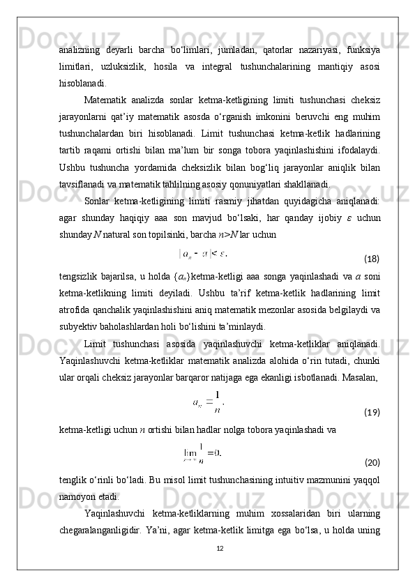 analizning   deyarli   barcha   bo‘limlari,   jumladan,   qatorlar   nazariyasi,   funksiya
limitlari,   uzluksizlik,   hosila   va   integral   tushunchalarining   mantiqiy   asosi
hisoblanadi.
Matematik   analizda   sonlar   ketma-ketligining   limiti   tushunchasi   cheksiz
jarayonlarni   qat’iy   matematik   asosda   o‘rganish   imkonini   beruvchi   eng   muhim
tushunchalardan   biri   hisoblanadi.   Limit   tushunchasi   ketma-ketlik   hadlarining
tartib   raqami   ortishi   bilan   ma’lum   bir   songa   tobora   yaqinlashishini   ifodalaydi.
Ushbu   tushuncha   yordamida   cheksizlik   bilan   bog‘liq   jarayonlar   aniqlik   bilan
tavsiflanadi va matematik tahlilning asosiy qonuniyatlari shakllanadi.
Sonlar   ketma-ketligining   limiti   rasmiy   jihatdan   quyidagicha   aniqlanadi:
agar   shunday   haqiqiy   aaa   son   mavjud   bo‘lsaki,   har   qanday   ijobiy   ε   uchun
shunday  N  natural son topilsinki, barcha  n>N  lar uchun
                                                                                                                                                    (18)
tengsizlik   bajarilsa,   u   holda   { a
n }ketma-ketligi   aaa   songa   yaqinlashadi   va   a   soni
ketma-ketlikning   limiti   deyiladi.   Ushbu   ta’rif   ketma-ketlik   hadlarining   limit
atrofida qanchalik yaqinlashishini aniq matematik mezonlar asosida belgilaydi va
subyektiv baholashlardan holi bo‘lishini ta’minlaydi.
Limit   tushunchasi   asosida   yaqinlashuvchi   ketma-ketliklar   aniqlanadi.
Yaqinlashuvchi   ketma-ketliklar   matematik   analizda   alohida   o‘rin   tutadi,   chunki
ular orqali cheksiz jarayonlar barqaror natijaga ega ekanligi isbotlanadi. Masalan,
                                                                                                                                                              (19)
ketma-ketligi uchun  n  ortishi bilan hadlar nolga tobora yaqinlashadi va
                                                                                                                                                           (20)
tenglik o‘rinli bo‘ladi. Bu misol limit tushunchasining intuitiv mazmunini yaqqol
namoyon etadi.
Yaqinlashuvchi   ketma-ketliklarning   muhim   xossalaridan   biri   ularning
chegaralanganligidir.  Ya’ni,  agar  ketma-ketlik  limitga   ega  bo‘lsa,  u  holda  uning
12 