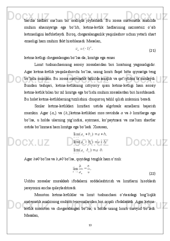 barcha   hadlari   ma’lum   bir   oraliqda   joylashadi.   Bu   xossa   matematik   analizda
muhim   ahamiyatga   ega   bo‘lib,   ketma-ketlik   hadlarining   nazoratsiz   o‘sib
ketmasligini kafolatlaydi. Biroq, chegaralanganlik yaqinlashuv uchun yetarli shart
emasligi ham muhim fakt hisoblanadi. Masalan,
                                                                                                                                                        (21)
ketma-ketligi chegaralangan bo‘lsa-da, limitga ega emas.
Limit   tushunchasining   asosiy   xossalaridan   biri   limitning   yagonaligidir.
Agar   ketma-ketlik   yaqinlashuvchi   bo‘lsa,   uning   limiti   faqat   bitta   qiymatga   teng
bo‘lishi mumkin. Bu xossa matematik tahlilda aniqlik va qat’iylikni ta’minlaydi.
Bundan   tashqari,   ketma-ketlikning   ixtiyoriy   qism   ketma-ketligi   ham   asosiy
ketma-ketlik bilan bir xil limitga ega bo‘lishi muhim xossalardan biri hisoblanadi.
Bu holat ketma-ketliklarning tuzilishini chuqurroq tahlil qilish imkonini beradi.
Sonlar   ketma-ketliklari   limitlari   ustida   algebraik   amallarni   bajarish
mumkin.   Agar   { a
n }   va   { b
n }ketma-ketliklari   mos   ravishda   a   va   b   limitlarga   ega
bo‘lsa,   u   holda   ularning   yig‘indisi,   ayirmasi,   ko‘paytmasi   va   ma’lum   shartlar
ostida bo‘linmasi ham limitga ega bo‘ladi. Xususan,
Agar  b≠0  bo‘lsa va  b
n ≠0  bo‘lsa, quyidagi tenglik ham o‘rinli:
                                                                                                                                                      (22)
Ushbu   xossalar   murakkab   ifodalarni   soddalashtirish   va   limitlarni   hisoblash
jarayonini ancha qulaylashtiradi.
Monoton   ketma-ketliklar   va   limit   tushunchasi   o‘rtasidagi   bog‘liqlik
matematik analizning muhim teoremalaridan biri orqali ifodalanadi. Agar ketma-
ketlik   monoton   va   chegaralangan   bo‘lsa,   u   holda   uning   limiti   mavjud   bo‘ladi.
Masalan,
13 