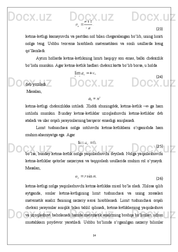                                                                                                                                                         (23)                                      
ketma-ketligi kamayuvchi va pastdan nol bilan chegaralangan bo‘lib, uning limiti
nolga   teng.   Ushbu   teorema   hisoblash   matematikasi   va   sonli   usullarda   keng
qo‘llaniladi.
Ayrim  hollarda ketma-ketlikning limiti  haqiqiy son emas, balki  cheksizlik
bo‘lishi mumkin. Agar ketma-ketlik hadlari cheksiz katta bo‘lib borsa, u holda
                                                                                                                                 (24)
deb yoziladi.
 Masalan,
a
n  = n 2
ketma-ketligi   cheksizlikka   intiladi.   Xuddi   shuningdek,   ketma-ketlik   −∞   ga   ham
intilishi   mumkin.   Bunday   ketma-ketliklar   uzoqlashuvchi   ketma-ketliklar   deb
ataladi va ular orqali jarayonlarning barqaror emasligi aniqlanadi.
Limit   tushunchasi   nolga   intiluvchi   ketma-ketliklarni   o‘rganishda   ham
muhim ahamiyatga ega. Agar
                                                                                                                                                        (25)
bo‘lsa, bunday ketma-ketlik nolga yaqinlashuvchi deyiladi. Nolga yaqinlashuvchi
ketma-ketliklar  qatorlar nazariyasi  va taqqoslash  usullarida muhim  rol  o‘ynaydi.
Masalan,
                                                                                                                                  (26)
ketma-ketligi nolga yaqinlashuvchi ketma-ketlikka misol bo‘la oladi. Xulosa qilib
aytganda,   sonlar   ketma-ketligining   limit   tushunchasi   va   uning   xossalari
matematik   analiz   fanining   nazariy   asosi   hisoblanadi.   Limit   tushunchasi   orqali
cheksiz   jarayonlar   aniqlik   bilan   tahlil   qilinadi,   ketma-ketliklarning   yaqinlashuvi
va uzoqlashuvi baholanadi hamda matematik analizning boshqa bo‘limlari uchun
mustahkam   poydevor   yaratiladi.   Ushbu   bo‘limda   o‘rganilgan   nazariy   bilimlar
14 