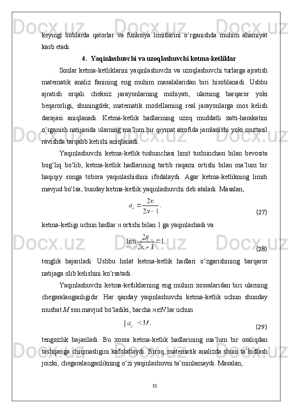 keyingi   boblarda   qatorlar   va   funksiya   limitlarini   o‘rganishda   muhim   ahamiyat
kasb etadi.
4. Yaqinlashuvchi va uzoqlashuvchi ketma-ketliklar
Sonlar ketma-ketliklarini yaqinlashuvchi va uzoqlashuvchi turlarga ajratish
matematik   analiz   fanining   eng   muhim   masalalaridan   biri   hisoblanadi.   Ushbu
ajratish   orqali   cheksiz   jarayonlarning   mohiyati,   ularning   barqaror   yoki
beqarorligi,   shuningdek,   matematik   modellarning   real   jarayonlarga   mos   kelish
darajasi   aniqlanadi.   Ketma-ketlik   hadlarining   uzoq   muddatli   xatti-harakatini
o‘rganish natijasida ularning ma’lum bir qiymat atrofida jamlanishi yoki muttasil
ravishda tarqalib ketishi aniqlanadi.
Yaqinlashuvchi   ketma-ketlik   tushunchasi   limit   tushunchasi   bilan   bevosita
bog‘liq   bo‘lib,   ketma-ketlik   hadlarining   tartib   raqami   ortishi   bilan   ma’lum   bir
haqiqiy   songa   tobora   yaqinlashishini   ifodalaydi.   Agar   ketma-ketlikning   limiti
mavjud bo‘lsa, bunday ketma-ketlik yaqinlashuvchi deb ataladi. Masalan,
                                                                                                                                                      (27)
ketma-ketligi uchun hadlar  n  ortishi bilan 1 ga yaqinlashadi va
                                                                                                                                                (28)
tenglik   bajariladi.   Ushbu   holat   ketma-ketlik   hadlari   o‘zgarishining   barqaror
natijaga olib kelishini ko‘rsatadi.
Yaqinlashuvchi   ketma-ketliklarning   eng   muhim   xossalaridan   biri   ularning
chegaralanganligidir.   Har   qanday   yaqinlashuvchi   ketma-ketlik   uchun   shunday
musbat  M  son mavjud bo‘ladiki, barcha  n∈ N  lar uchun
                                                                                                                                       (29)
tengsizlik   bajariladi.   Bu   xossa   ketma-ketlik   hadlarining   ma’lum   bir   oraliqdan
tashqariga chiqmasligini kafolatlaydi. Biroq, matematik analizda shuni ta’kidlash
joizki, chegaralanganlikning o‘zi yaqinlashuvni ta’minlamaydi. Masalan,
15 