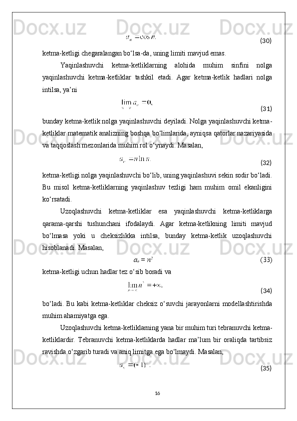                                                                                                                                                       (30)
ketma-ketligi chegaralangan bo‘lsa-da, uning limiti mavjud emas.
Yaqinlashuvchi   ketma-ketliklarning   alohida   muhim   sinfini   nolga
yaqinlashuvchi   ketma-ketliklar   tashkil   etadi.   Agar   ketma-ketlik   hadlari   nolga
intilsa, ya’ni
                                                                                                                                    (31)
bunday ketma-ketlik nolga yaqinlashuvchi deyiladi. Nolga yaqinlashuvchi ketma-
ketliklar matematik analizning boshqa bo‘limlarida, ayniqsa qatorlar nazariyasida
va taqqoslash mezonlarida muhim rol o‘ynaydi. Masalan,
                                                                                                                                   (32)
ketma-ketligi nolga yaqinlashuvchi bo‘lib, uning yaqinlashuvi sekin sodir bo‘ladi.
Bu   misol   ketma-ketliklarning   yaqinlashuv   tezligi   ham   muhim   omil   ekanligini
ko‘rsatadi.
Uzoqlashuvchi   ketma-ketliklar   esa   yaqinlashuvchi   ketma-ketliklarga
qarama-qarshi   tushunchani   ifodalaydi.   Agar   ketma-ketlikning   limiti   mavjud
bo‘lmasa   yoki   u   cheksizlikka   intilsa,   bunday   ketma-ketlik   uzoqlashuvchi
hisoblanadi. Masalan,
                                                    a
n  = n 2 
                                                              (33)
ketma-ketligi uchun hadlar tez o‘sib boradi va
                                                                                                                                   (34)
bo‘ladi. Bu kabi ketma-ketliklar cheksiz  o‘suvchi  jarayonlarni modellashtirishda
muhim ahamiyatga ega.
Uzoqlashuvchi ketma-ketliklarning yana bir muhim turi tebranuvchi ketma-
ketliklardir.   Tebranuvchi   ketma-ketliklarda   hadlar   ma’lum   bir   oraliqda   tartibsiz
ravishda o‘zgarib turadi va aniq limitga ega bo‘lmaydi. Masalan,
                                                                                                                                                       (35)
16 