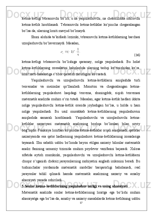 ketma-ketligi tebranuvchi bo‘lib, u na yaqinlashuvchi, na cheksizlikka intiluvchi
ketma-ketlik   hisoblanadi.   Tebranuvchi   ketma-ketliklar   ko‘pincha   chegaralangan
bo‘lsa-da, ularning limiti mavjud bo‘lmaydi.
Shuni alohida ta’kidlash lozimki, tebranuvchi ketma-ketliklarning barchasi
uzoqlashuvchi bo‘lavermaydi. Masalan,
                                                                                                                                                  (36)
ketma-ketligi   tebranuvchi   bo‘lishiga   qaramay,   nolga   yaqinlashadi.   Bu   holat
ketma-ketliklarning   xossalarini   baholashda   ularning   tashqi   ko‘rinishidan   ko‘ra,
limit xatti-harakatiga e’tibor qaratish zarurligini ko‘rsatadi.
Yaqinlashuvchi   va   uzoqlashuvchi   ketma-ketliklarni   aniqlashda   turli
teoremalar   va   mezonlar   qo‘llaniladi.   Monoton   va   chegaralangan   ketma-
ketliklarning   yaqinlashuvi   haqidagi   teorema,   shuningdek,   siqish   teoremasi
matematik analizda muhim o‘rin tutadi. Masalan, agar ketma-ketlik hadlari ikkita
nolga   yaqinlashuvchi   ketma-ketlik   orasida   joylashgan   bo‘lsa,   u   holda   u   ham
nolga   yaqinlashadi.   Bu   usul   murakkab   ketma-ketliklarning   yaqinlashuvini
aniqlashda   samarali   hisoblanadi.   Yaqinlashuvchi   va   uzoqlashuvchi   ketma-
ketliklar   nazariyasi   matematik   analizning   boshqa   bo‘limlari   bilan   uzviy
bog‘liqdir. Funksiya limitlari ko‘pincha ketma-ketliklar orqali aniqlanadi, qatorlar
nazariyasida   esa   qator   hadlarining   yaqinlashuvi   ketma-ketliklarning   xossalariga
tayanadi.   Shu   sababli   ushbu   bo‘limda   bayon   etilgan   nazariy   bilimlar   matematik
analiz   fanining   umumiy   tizimida   muhim   poydevor   vazifasini   bajaradi.   Xulosa
sifatida   aytish   mumkinki,   yaqinlashuvchi   va   uzoqlashuvchi   ketma-ketliklarni
chuqur o‘rganish cheksiz jarayonlarning mohiyatini anglash imkonini beradi. Bu
tushunchalar   yordamida   matematik   modellar   barqarorligi   baholanadi,   real
jarayonlar   tahlil   qilinadi   hamda   matematik   analizning   nazariy   va   amaliy
ahamiyati yanada oshiriladi.
5.Sonlar ketma-ketliklarining yaqinlashuv tezligi va uning ahamiyati
Matematik   analizda   sonlar   ketma-ketliklarining   limitga   ega   bo‘lishi   muhim
ahamiyatga ega bo‘lsa-da, amaliy va nazariy masalalarda ketma-ketlikning ushbu
17 