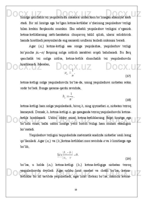limitga qanchalik tez yaqinlashishi masalasi undan kam bo‘lmagan ahamiyat kasb
etadi.   Bir   xil   limitga   ega   bo‘lgan   ketma-ketliklar   o‘zlarining   yaqinlashuv   tezligi
bilan   keskin   farqlanishi   mumkin.   Shu   sababli   yaqinlashuv   tezligini   o‘rganish
ketma-ketliklarning   xatti-harakatini   chuqurroq   tahlil   qilish,   ularni   solishtirish
hamda hisoblash jarayonlarida eng samarali usullarni tanlash imkonini beradi.
Agar   { a
n }   ketma-ketligi   aaa   songa   yaqinlashsa,   yaqinlashuv   tezligi
ko‘pincha  ∣ a
n −a	∣   farqning   nolga   intilish   xarakteri   orqali   baholanadi.   Bu   farq
qanchalik   tez   nolga   intilsa,   ketma-ketlik   shunchalik   tez   yaqinlashuvchi
hisoblanadi. Masalan,
                                                                                                                              (37)
ketma-ketligi  nolga  yaqinlashuvchi  bo‘lsa-da,  uning  yaqinlashuvi   nisbatan  sekin
sodir bo‘ladi. Bunga qarama-qarshi ravishda,
                                                                                                                                          (38)
ketma-ketligi ham nolga yaqinlashadi, biroq  b
n  ning qiymatlari  a
n  nisbatan tezroq
kamayadi. Demak,  b
n  ketma-ketligi  a
n  ga qaraganda tezroq yaqinlashuvchi ketma-
ketlik   hisoblanadi.   Ushbu   oddiy   misol   ketma-ketliklarning   faqat   limitga   ega
bo‘lishi   emas,   balki   ushbu   limitga   yetib   borish   tezligi   ham   muhim   ekanligini
ko‘rsatadi.
Yaqinlashuv tezligini taqqoslashda matematik analizda nisbatlar usuli keng
qo‘llaniladi. Agar { a
n } va { b
n }ketma-ketliklari mos ravishda  a  va  b  limitlarga ega
bo‘lib,
                                                                                                                                             (39)
bo‘lsa,   u   holda   { a
n }   ketma-ketligi   { b
n }   ketma-ketligiga   nisbatan   tezroq
yaqinlashuvchi   deyiladi.   Agar   ushbu   limit   musbat   va   chekli   bo‘lsa,   ketma-
ketliklar   bir   xil   tartibda   yaqinlashadi,   agar   limit   cheksiz   bo‘lsa,   ikkinchi   ketma-
18 