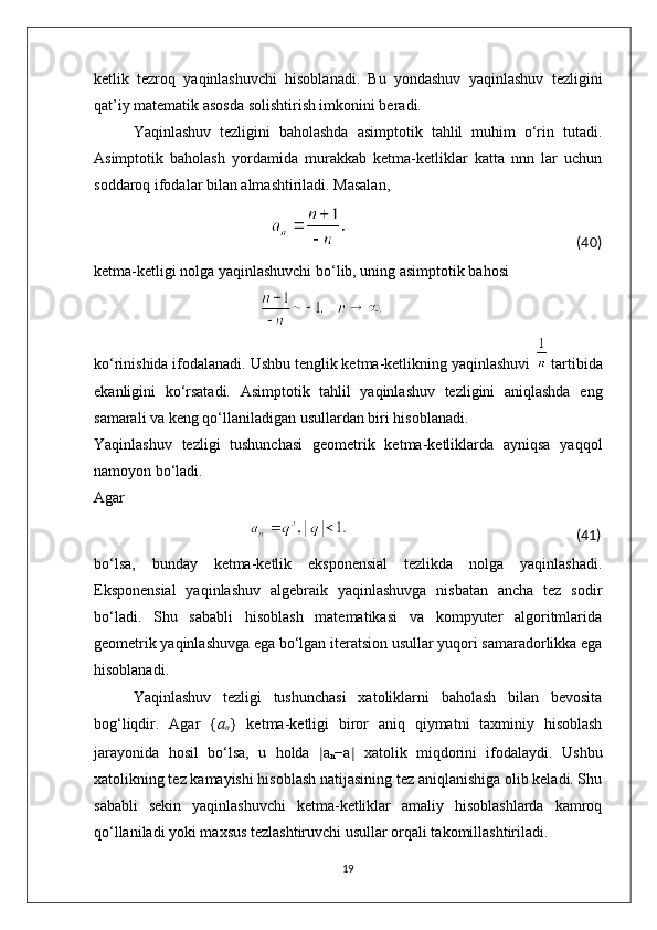 ketlik   tezroq   yaqinlashuvchi   hisoblanadi.   Bu   yondashuv   yaqinlashuv   tezligini
qat’iy matematik asosda solishtirish imkonini beradi.
Yaqinlashuv   tezligini   baholashda   asimptotik   tahlil   muhim   o‘rin   tutadi.
Asimptotik   baholash   yordamida   murakkab   ketma-ketliklar   katta   nnn   lar   uchun
soddaroq ifodalar bilan almashtiriladi. Masalan,
                                                                                                                     (40)
ketma-ketligi nolga yaqinlashuvchi bo‘lib, uning asimptotik bahosi
                                                            
ko‘rinishida ifodalanadi. Ushbu tenglik ketma-ketlikning yaqinlashuvi    tartibida
ekanligini   ko‘rsatadi.   Asimptotik   tahlil   yaqinlashuv   tezligini   aniqlashda   eng
samarali va keng qo‘llaniladigan usullardan biri hisoblanadi.
Yaqinlashuv   tezligi   tushunchasi   geometrik   ketma-ketliklarda   ayniqsa   yaqqol
namoyon bo‘ladi. 
Agar
                                                                                                                                             (41)
bo‘lsa,   bunday   ketma-ketlik   eksponensial   tezlikda   nolga   yaqinlashadi.
Eksponensial   yaqinlashuv   algebraik   yaqinlashuvga   nisbatan   ancha   tez   sodir
bo‘ladi.   Shu   sababli   hisoblash   matematikasi   va   kompyuter   algoritmlarida
geometrik yaqinlashuvga ega bo‘lgan iteratsion usullar yuqori samaradorlikka ega
hisoblanadi.
Yaqinlashuv   tezligi   tushunchasi   xatoliklarni   baholash   bilan   bevosita
bog‘liqdir.   Agar   { a
n }   ketma-ketligi   biror   aniq   qiymatni   taxminiy   hisoblash
jarayonida   hosil   bo‘lsa,   u   holda   ∣ a
n −a ∣   xatolik   miqdorini   ifodalaydi.   Ushbu
xatolikning tez kamayishi hisoblash natijasining tez aniqlanishiga olib keladi. Shu
sababli   sekin   yaqinlashuvchi   ketma-ketliklar   amaliy   hisoblashlarda   kamroq
qo‘llaniladi yoki maxsus tezlashtiruvchi usullar orqali takomillashtiriladi.
19 