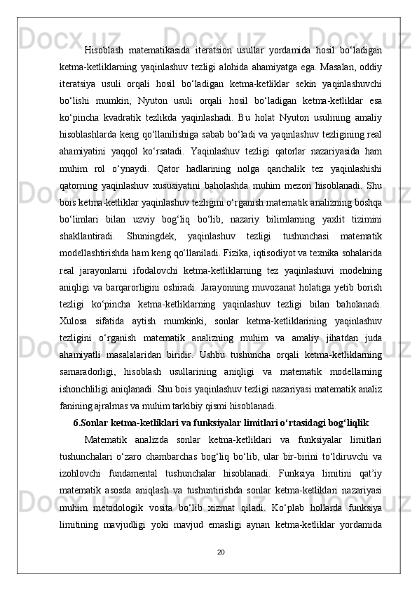 Hisoblash   matematikasida   iteratsion   usullar   yordamida   hosil   bo‘ladigan
ketma-ketliklarning   yaqinlashuv   tezligi   alohida   ahamiyatga   ega.   Masalan,   oddiy
iteratsiya   usuli   orqali   hosil   bo‘ladigan   ketma-ketliklar   sekin   yaqinlashuvchi
bo‘lishi   mumkin,   Nyuton   usuli   orqali   hosil   bo‘ladigan   ketma-ketliklar   esa
ko‘pincha   kvadratik   tezlikda   yaqinlashadi.   Bu   holat   Nyuton   usulining   amaliy
hisoblashlarda keng qo‘llanilishiga sabab bo‘ladi  va yaqinlashuv tezligining real
ahamiyatini   yaqqol   ko‘rsatadi.   Yaqinlashuv   tezligi   qatorlar   nazariyasida   ham
muhim   rol   o‘ynaydi.   Qator   hadlarining   nolga   qanchalik   tez   yaqinlashishi
qatorning   yaqinlashuv   xususiyatini   baholashda   muhim   mezon   hisoblanadi.   Shu
bois ketma-ketliklar yaqinlashuv tezligini o‘rganish matematik analizning boshqa
bo‘limlari   bilan   uzviy   bog‘liq   bo‘lib,   nazariy   bilimlarning   yaxlit   tizimini
shakllantiradi.   Shuningdek,   yaqinlashuv   tezligi   tushunchasi   matematik
modellashtirishda ham keng qo‘llaniladi. Fizika, iqtisodiyot va texnika sohalarida
real   jarayonlarni   ifodalovchi   ketma-ketliklarning   tez   yaqinlashuvi   modelning
aniqligi   va   barqarorligini   oshiradi.   Jarayonning   muvozanat   holatiga   yetib   borish
tezligi   ko‘pincha   ketma-ketliklarning   yaqinlashuv   tezligi   bilan   baholanadi.
Xulosa   sifatida   aytish   mumkinki,   sonlar   ketma-ketliklarining   yaqinlashuv
tezligini   o‘rganish   matematik   analizning   muhim   va   amaliy   jihatdan   juda
ahamiyatli   masalalaridan   biridir.   Ushbu   tushuncha   orqali   ketma-ketliklarning
samaradorligi,   hisoblash   usullarining   aniqligi   va   matematik   modellarning
ishonchliligi aniqlanadi. Shu bois yaqinlashuv tezligi nazariyasi matematik analiz
fanining ajralmas va muhim tarkibiy qismi hisoblanadi.
6.Sonlar ketma-ketliklari va funksiyalar limitlari o‘rtasidagi bog‘liqlik
Matematik   analizda   sonlar   ketma-ketliklari   va   funksiyalar   limitlari
tushunchalari   o‘zaro   chambarchas   bog‘liq   bo‘lib,   ular   bir-birini   to‘ldiruvchi   va
izohlovchi   fundamental   tushunchalar   hisoblanadi.   Funksiya   limitini   qat’iy
matematik   asosda   aniqlash   va   tushuntirishda   sonlar   ketma-ketliklari   nazariyasi
muhim   metodologik   vosita   bo‘lib   xizmat   qiladi.   Ko‘plab   hollarda   funksiya
limitining   mavjudligi   yoki   mavjud   emasligi   aynan   ketma-ketliklar   yordamida
20 