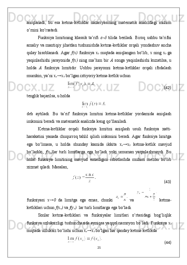 aniqlanadi,   bu   esa   ketma-ketliklar   nazariyasining   matematik   analizdagi   muhim
o‘rnini ko‘rsatadi.
Funksiya   limitining   klassik   ta’rifi   ε–δ   tilida   beriladi.   Biroq   ushbu   ta’rifni
amaliy va mantiqiy jihatdan tushunishda ketma-ketliklar orqali yondashuv ancha
qulay hisoblanadi.  Agar   f(x)   funksiya   x
0   nuqtada  aniqlangan  bo‘lib,   x   ning   x
0   ga
yaqinlashishi  jarayonida   f(x)   ning ma’lum  bir   A   songa yaqinlashishi  kuzatilsa, u
holda   A   funksiya   limitidir.   Ushbu   jarayonni   ketma-ketliklar   orqali   ifodalash
mumkin, ya’ni  x
n →x
0  bo‘lgan ixtiyoriy ketma-ketlik uchun
                                                                                                                               (42)
tenglik bajarilsa, u holda
                                                                      
deb   aytiladi.   Bu   ta’rif   funksiya   limitini   ketma-ketliklar   yordamida   aniqlash
imkonini beradi va matematik analizda keng qo‘llaniladi.
Ketma-ketliklar   orqali   funksiya   limitini   aniqlash   usuli   funksiya   xatti-
harakatini yanada chuqurroq tahlil qilish imkonini beradi. Agar funksiya limitga
ega   bo‘lmasa,   u   holda   shunday   kamida   ikkita   x
n →x
0   ketma-ketlik   mavjud
bo‘ladiki,   f(x
n ) lar   turli   limitlarga   ega   bo‘ladi   yoki   umuman   yaqinlashmaydi.   Bu
holat   funksiya   limitining   mavjud   emasligini   isbotlashda   muhim   mezon   bo‘lib
xizmat qiladi. Masalan,
                                                                                                                                                  (43)
funksiyasi   x→0   da   limitga   ega   emas,   chunki     va     ketma-
ketliklari uchun  f(x
n )  va  f(y
n )   lar turli limitlarga ega bo‘ladi.
Sonlar   ketma-ketliklari   va   funksiyalar   limitlari   o‘rtasidagi   bog‘liqlik
funksiya uzluksizligi tushunchasida ayniqsa yaqqol namoyon bo‘ladi. Funksiya  x
0
nuqtada uzluksiz bo‘lishi uchun  x
n →x
0  bo‘lgan har qanday ketma-ketlikda
                                                                                                                      (44)
21 