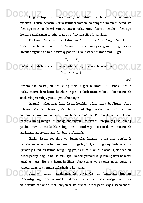 tenglik   bajarilishi   zarur   va   yetarli   shart   hisoblanadi.   Ushbu   xossa
uzluksizlik tushunchasini ketma-ketliklar yordamida aniqlash imkonini beradi va
funksiya   xatti-harakatini   intuitiv   tarzda   tushuntiradi.   Demak,   uzluksiz   funksiya
ketma-ketliklarning limitini saqlovchi funksiya sifatida qaraladi.
Funksiya   limitlari   va   ketma-ketliklar   o‘rtasidagi   bog‘liqlik   hosila
tushunchasida   ham   muhim   rol   o‘ynaydi.   Hosila   funksiya   argumentining  cheksiz
kichik o‘zgarishlariga funksiya qiymatining munosabatini ifodalaydi. Agar
                                                           
bo‘lsa, u holda hosila ta’rifida qatnashuvchi ayirmalar ketma-ketligi
                                                                                                                                          (45)
limitga   ega   bo‘lsa,   bu   hosilaning   mavjudligini   bildiradi.   Shu   sababli   hosila
tushunchasini  ham ketma-ketliklar orqali izohlash mumkin bo‘lib, bu matematik
analizning mantiqiy yaxlitligini ta’minlaydi.
Integral   tushunchasi   ham   ketma-ketliklar   bilan   uzviy   bog‘liqdir.   Aniq
integral   ta’rifida   integral   yig‘indilar   ketma-ketligi   qaraladi   va   ushbu   ketma-
ketlikning   limitiga   integral   qiymati   teng   bo‘ladi.   Bu   holat   ketma-ketliklar
nazariyasining integral hisobdagi  ahamiyatini  ko‘rsatadi. Integral yig‘indilarning
yaqinlashuvi   ketma-ketliklarning   limit   xossalariga   asoslanadi   va   matematik
analizning asosiy natijalaridan biri hisoblanadi.
Sonlar   ketma-ketliklari   va   funksiyalar   limitlari   o‘rtasidagi   bog‘liqlik
qatorlar   nazariyasida   ham   muhim   o‘rin   egallaydi.   Qatorning   yaqinlashuvi   uning
qisman yig‘indilari ketma-ketligining yaqinlashuvi bilan aniqlanadi. Qator hadlari
funksiyalarga bog‘liq bo‘lsa, funksiya limitlari yordamida qatorning xatti-harakati
tahlil   qilinadi.   Bu   esa   ketma-ketliklar,   funksiyalar   va   qatorlar   nazariyasining
yagona mantiqiy tizimga birlashishini ko‘rsatadi.
Amaliy   jihatdan   qaralganda,   ketma-ketliklar   va   funksiyalar   limitlari
o‘rtasidagi bog‘liqlik matematik modellashtirishda muhim ahamiyatga ega. Fizika
va   texnika   fanlarida   real   jarayonlar   ko‘pincha   funksiyalar   orqali   ifodalanadi,
22 