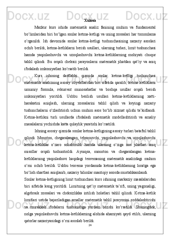 Xulosa
Mazkur   kurs   ishida   matematik   analiz   fanining   muhim   va   fundamental
bo‘limlaridan biri bo‘lgan sonlar ketma-ketligi va uning xossalari har tomonlama
o‘rganildi.   Ish   davomida   sonlar   ketma-ketligi   tushunchasining   nazariy   asoslari
ochib berildi, ketma-ketliklarni berish usullari, ularning turlari, limit tushunchasi
hamda   yaqinlashuvchi   va   uzoqlashuvchi   ketma-ketliklarning   mohiyati   chuqur
tahlil   qilindi.   Bu   orqali   cheksiz   jarayonlarni   matematik   jihatdan   qat’iy   va   aniq
ifodalash imkoniyatlari ko‘rsatib berildi.
Kurs   ishining   dastlabki   qismida   sonlar   ketma-ketligi   tushunchasi
matematik analizning asosiy obyektlaridan biri sifatida qaralib, ketma-ketliklarni
umumiy   formula,   rekurrent   munosabatlar   va   boshqa   usullar   orqali   berish
imkoniyatlari   yoritildi.   Ushbu   berilish   usullari   ketma-ketliklarning   xatti-
harakatini   aniqlash,   ularning   xossalarini   tahlil   qilish   va   keyingi   nazariy
tushunchalarni   o‘zlashtirish   uchun   muhim   asos   bo‘lib   xizmat   qilishi   ta’kidlandi.
Ketma-ketlikni   turli   usullarda   ifodalash   matematik   modellashtirish   va   amaliy
masalalarni yechishda katta qulaylik yaratishi ko‘rsatildi.
Ishning asosiy qismida sonlar ketma-ketligining asosiy turlari batafsil tahlil
qilindi.   Monoton,   chegaralangan,   tebranuvchi,   yaqinlashuvchi   va   uzoqlashuvchi
ketma-ketliklar   o‘zaro   solishtirildi   hamda   ularning   o‘ziga   xos   jihatlari   aniq
misollar   orqali   tushuntirildi.   Ayniqsa,   monoton   va   chegaralangan   ketma-
ketliklarning   yaqinlashuvi   haqidagi   teoremaning   matematik   analizdagi   muhim
o‘rni   ochib   berildi.   Ushbu   teorema   yordamida   ketma-ketliklarning   limitga   ega
bo‘lish shartlari aniqlanib, nazariy bilimlar mantiqiy asosda mustahkamlandi.
Sonlar ketma-ketligining limit tushunchasi  kurs ishining markaziy masalalaridan
biri   sifatida   keng   yoritildi.   Limitning   qat’iy   matematik   ta’rifi,   uning   yagonaligi,
algebraik   xossalari   va   cheksizlikka   intilish   holatlari   tahlil   qilindi.   Ketma-ketlik
limitlari  ustida bajariladigan amallar  matematik tahlil  jarayonini  soddalashtirishi
va   murakkab   ifodalarni   tushunishga   yordam   berishi   ko‘rsatildi.   Shuningdek,
nolga yaqinlashuvchi ketma-ketliklarning alohida ahamiyati qayd etilib, ularning
qatorlar nazariyasidagi o‘rni asoslab berildi. 
24 