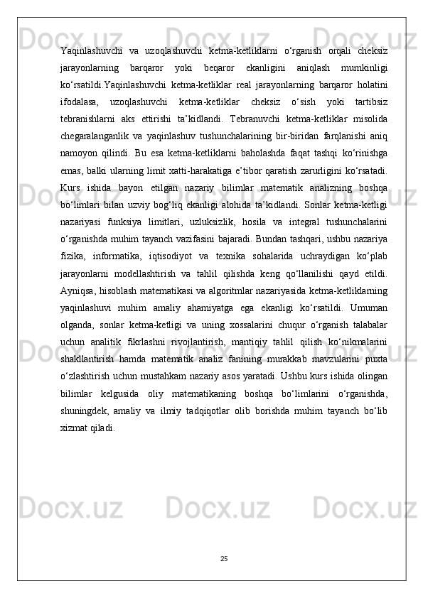 Yaqinlashuvchi   va   uzoqlashuvchi   ketma-ketliklarni   o‘rganish   orqali   cheksiz
jarayonlarning   barqaror   yoki   beqaror   ekanligini   aniqlash   mumkinligi
ko‘rsatildi.Yaqinlashuvchi   ketma-ketliklar   real   jarayonlarning   barqaror   holatini
ifodalasa,   uzoqlashuvchi   ketma-ketliklar   cheksiz   o‘sish   yoki   tartibsiz
tebranishlarni   aks   ettirishi   ta’kidlandi.   Tebranuvchi   ketma-ketliklar   misolida
chegaralanganlik   va   yaqinlashuv   tushunchalarining   bir-biridan   farqlanishi   aniq
namoyon   qilindi.   Bu   esa   ketma-ketliklarni   baholashda   faqat   tashqi   ko‘rinishga
emas,   balki   ularning  limit   xatti-harakatiga  e’tibor  qaratish   zarurligini   ko‘rsatadi.
Kurs   ishida   bayon   etilgan   nazariy   bilimlar   matematik   analizning   boshqa
bo‘limlari   bilan   uzviy   bog‘liq   ekanligi   alohida   ta’kidlandi.   Sonlar   ketma-ketligi
nazariyasi   funksiya   limitlari,   uzluksizlik,   hosila   va   integral   tushunchalarini
o‘rganishda muhim tayanch vazifasini bajaradi. Bundan tashqari, ushbu nazariya
fizika,   informatika,   iqtisodiyot   va   texnika   sohalarida   uchraydigan   ko‘plab
jarayonlarni   modellashtirish   va   tahlil   qilishda   keng   qo‘llanilishi   qayd   etildi.
Ayniqsa, hisoblash matematikasi va algoritmlar nazariyasida ketma-ketliklarning
yaqinlashuvi   muhim   amaliy   ahamiyatga   ega   ekanligi   ko‘rsatildi.   Umuman
olganda,   sonlar   ketma-ketligi   va   uning   xossalarini   chuqur   o‘rganish   talabalar
uchun   analitik   fikrlashni   rivojlantirish,   mantiqiy   tahlil   qilish   ko‘nikmalarini
shakllantirish   hamda   matematik   analiz   fanining   murakkab   mavzularini   puxta
o‘zlashtirish uchun mustahkam  nazariy asos yaratadi. Ushbu kurs ishida olingan
bilimlar   kelgusida   oliy   matematikaning   boshqa   bo‘limlarini   o‘rganishda,
shuningdek,   amaliy   va   ilmiy   tadqiqotlar   olib   borishda   muhim   tayanch   bo‘lib
xizmat qiladi.
25 