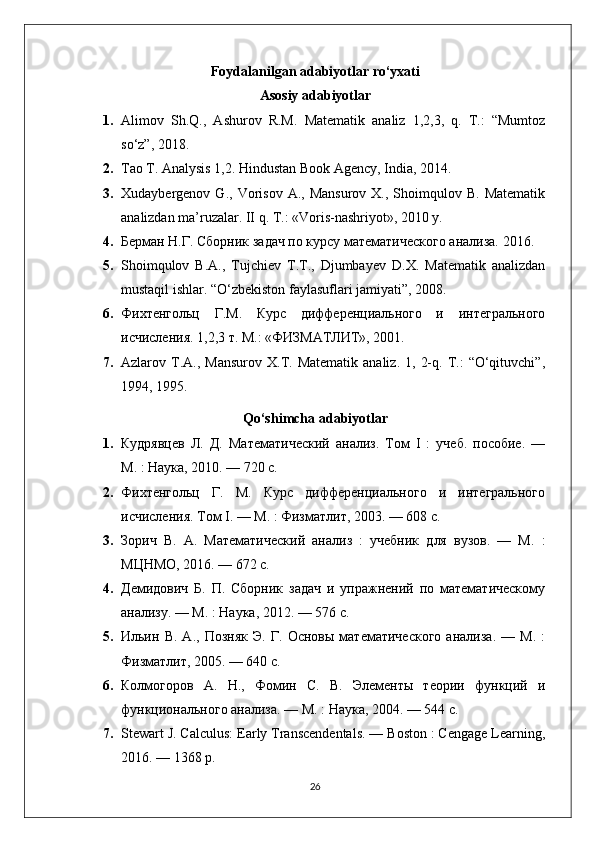 Foydalanilgan adabiyotlar ro‘yxati
Asosiy adabiyotlar
1. Alimov   Sh.Q.,   Ashurov   R.M.   Matematik   analiz   1,2,3,   q.   T.:   “Mumtoz
so‘z”, 2018.
2. Tao T. Analysis 1,2. Hindustan Book Agency, India, 2014.
3. Xudaybergenov  G.,  Vorisov  A.,  Mansurov   X.,  Shoimqulov  B.  Matematik
analizdan ma’ruzalar. II q. T.: «Voris-nashriyot», 2010 y.
4. Берман Н.Г. Сборник задач по курсу математического анализа. 2016.
5. Shoimqulov   B.A.,   Tujchiev   T.T.,   Djumbayev   D.X.   Matematik   analizdan
mustaqil ishlar. “O‘zbekiston faylasuflari jamiyati”, 2008.
6. Фихтенгольц   Г.М.   Курс   дифференциального   и   интегрального
исчисления. 1,2,3 т. М.: «ФИЗМАТЛИТ», 2001.
7. Azlarov  T.A.,  Mansurov  X.T.  Matematik  analiz.   1,  2-q.  T.:   “O‘qituvchi”,
1994, 1995.
Qo‘shimcha adabiyotlar
1. Кудрявцев   Л.   Д.   Математический   анализ.   Том   I   :   учеб.   пособие.   —
М. : Наука, 2010. — 720 с.
2. Фихтенгольц   Г.   М.   Курс   дифференциального   и   интегрального
исчисления. Том I. — М. : Физматлит, 2003. — 608 с.
3. Зорич   В.   А.   Математический   анализ   :   учебник   для   вузов.   —   М.   :
МЦНМО, 2016. — 672 с.
4. Демидович   Б.   П.   Сборник   задач   и   упражнений   по   математическому
анализу. — М. : Наука, 2012. — 576 с.
5. Ильин   В.   А.,   Позняк   Э.   Г.   Основы   математического   анализа.   —   М.   :
Физматлит, 2005. — 640 с.
6. Колмогоров   А.   Н.,   Фомин   С.   В.   Элементы   теории   функций   и
функционального анализа. — М. : Наука, 2004. — 544 с.
7. Stewart J. Calculus: Early Transcendentals. — Boston : Cengage Learning,
2016. — 1368 p.
26 