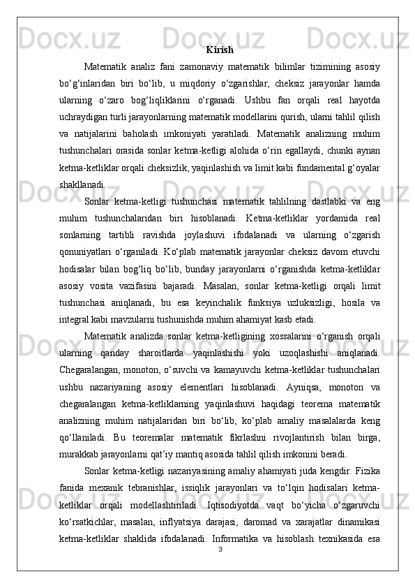 Kirish
Matematik   analiz   fani   zamonaviy   matematik   bilimlar   tizimining   asosiy
bo‘g‘inlaridan   biri   bo‘lib,   u   miqdoriy   o‘zgarishlar,   cheksiz   jarayonlar   hamda
ularning   o‘zaro   bog‘liqliklarini   o‘rganadi.   Ushbu   fan   orqali   real   hayotda
uchraydigan turli jarayonlarning matematik modellarini qurish, ularni tahlil qilish
va   natijalarini   baholash   imkoniyati   yaratiladi.   Matematik   analizning   muhim
tushunchalari   orasida   sonlar   ketma-ketligi   alohida   o‘rin   egallaydi,   chunki   aynan
ketma-ketliklar orqali cheksizlik, yaqinlashish va limit kabi fundamental g‘oyalar
shakllanadi.
Sonlar   ketma-ketligi   tushunchasi   matematik   tahlilning   dastlabki   va   eng
muhim   tushunchalaridan   biri   hisoblanadi.   Ketma-ketliklar   yordamida   real
sonlarning   tartibli   ravishda   joylashuvi   ifodalanadi   va   ularning   o‘zgarish
qonuniyatlari   o‘rganiladi.   Ko‘plab   matematik   jarayonlar   cheksiz   davom   etuvchi
hodisalar   bilan   bog‘liq   bo‘lib,   bunday   jarayonlarni   o‘rganishda   ketma-ketliklar
asosiy   vosita   vazifasini   bajaradi.   Masalan,   sonlar   ketma-ketligi   orqali   limit
tushunchasi   aniqlanadi,   bu   esa   keyinchalik   funksiya   uzluksizligi,   hosila   va
integral kabi mavzularni tushunishda muhim ahamiyat kasb etadi.
Matematik   analizda   sonlar   ketma-ketligining   xossalarini   o‘rganish   orqali
ularning   qanday   sharoitlarda   yaqinlashishi   yoki   uzoqlashishi   aniqlanadi.
Chegaralangan, monoton, o‘suvchi  va kamayuvchi  ketma-ketliklar tushunchalari
ushbu   nazariyaning   asosiy   elementlari   hisoblanadi.   Ayniqsa,   monoton   va
chegaralangan   ketma-ketliklarning   yaqinlashuvi   haqidagi   teorema   matematik
analizning   muhim   natijalaridan   biri   bo‘lib,   ko‘plab   amaliy   masalalarda   keng
qo‘llaniladi.   Bu   teoremalar   matematik   fikrlashni   rivojlantirish   bilan   birga,
murakkab jarayonlarni qat’iy mantiq asosida tahlil qilish imkonini beradi.
Sonlar  ketma-ketligi nazariyasining amaliy ahamiyati  juda kengdir. Fizika
fanida   mexanik   tebranishlar,   issiqlik   jarayonlari   va   to‘lqin   hodisalari   ketma-
ketliklar   orqali   modellashtiriladi.   Iqtisodiyotda   vaqt   bo‘yicha   o‘zgaruvchi
ko‘rsatkichlar,   masalan,   inflyatsiya   darajasi,   daromad   va   xarajatlar   dinamikasi
ketma-ketliklar   shaklida   ifodalanadi.   Informatika   va   hisoblash   texnikasida   esa
3 