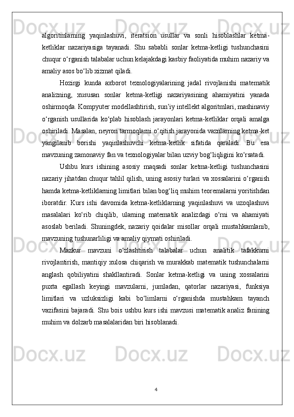 algoritmlarning   yaqinlashuvi,   iteratsion   usullar   va   sonli   hisoblashlar   ketma-
ketliklar   nazariyasiga   tayanadi.   Shu   sababli   sonlar   ketma-ketligi   tushunchasini
chuqur o‘rganish talabalar uchun kelajakdagi kasbiy faoliyatida muhim nazariy va
amaliy asos bo‘lib xizmat qiladi.
Hozirgi   kunda   axborot   texnologiyalarining   jadal   rivojlanishi   matematik
analizning,   xususan   sonlar   ketma-ketligi   nazariyasining   ahamiyatini   yanada
oshirmoqda. Kompyuter modellashtirish, sun’iy intellekt algoritmlari, mashinaviy
o‘rganish   usullarida   ko‘plab   hisoblash   jarayonlari   ketma-ketliklar   orqali   amalga
oshiriladi. Masalan, neyron tarmoqlarni o‘qitish jarayonida vaznlarning ketma-ket
yangilanib   borishi   yaqinlashuvchi   ketma-ketlik   sifatida   qaraladi.   Bu   esa
mavzuning zamonaviy fan va texnologiyalar bilan uzviy bog‘liqligini ko‘rsatadi.
Ushbu   kurs   ishining   asosiy   maqsadi   sonlar   ketma-ketligi   tushunchasini
nazariy jihatdan chuqur tahlil qilish, uning asosiy turlari va xossalarini o‘rganish
hamda ketma-ketliklarning limitlari bilan bog‘liq muhim teoremalarni yoritishdan
iboratdir.   Kurs   ishi   davomida   ketma-ketliklarning   yaqinlashuvi   va   uzoqlashuvi
masalalari   ko‘rib   chiqilib,   ularning   matematik   analizdagi   o‘rni   va   ahamiyati
asoslab   beriladi.   Shuningdek,   nazariy   qoidalar   misollar   orqali   mustahkamlanib,
mavzuning tushunarliligi va amaliy qiymati oshiriladi.
Mazkur   mavzuni   o‘zlashtirish   talabalar   uchun   analitik   tafakkurni
rivojlantirish,   mantiqiy   xulosa   chiqarish   va   murakkab   matematik   tushunchalarni
anglash   qobiliyatini   shakllantiradi.   Sonlar   ketma-ketligi   va   uning   xossalarini
puxta   egallash   keyingi   mavzularni,   jumladan,   qatorlar   nazariyasi,   funksiya
limitlari   va   uzluksizligi   kabi   bo‘limlarni   o‘rganishda   mustahkam   tayanch
vazifasini  bajaradi. Shu bois ushbu  kurs  ishi  mavzusi  matematik analiz fanining
muhim va dolzarb masalalaridan biri hisoblanadi.
4 