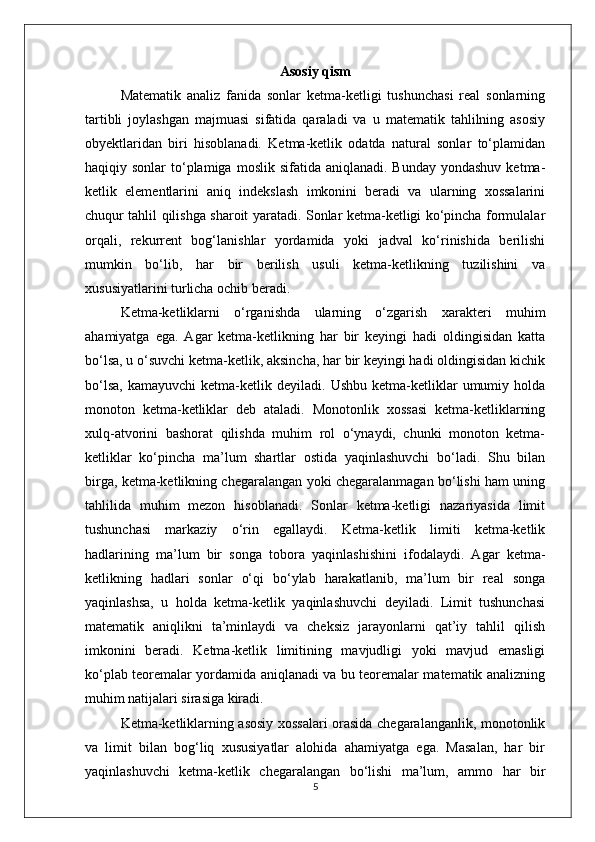 Asosiy qism
Matematik   analiz   fanida   sonlar   ketma-ketligi   tushunchasi   real   sonlarning
tartibli   joylashgan   majmuasi   sifatida   qaraladi   va   u   matematik   tahlilning   asosiy
obyektlaridan   biri   hisoblanadi.   Ketma-ketlik   odatda   natural   sonlar   to‘plamidan
haqiqiy sonlar   to‘plamiga  moslik  sifatida aniqlanadi.  Bunday  yondashuv  ketma-
ketlik   elementlarini   aniq   indekslash   imkonini   beradi   va   ularning   xossalarini
chuqur tahlil qilishga sharoit yaratadi. Sonlar ketma-ketligi ko‘pincha formulalar
orqali,   rekurrent   bog‘lanishlar   yordamida   yoki   jadval   ko‘rinishida   berilishi
mumkin   bo‘lib,   har   bir   berilish   usuli   ketma-ketlikning   tuzilishini   va
xususiyatlarini turlicha ochib beradi.
Ketma-ketliklarni   o‘rganishda   ularning   o‘zgarish   xarakteri   muhim
ahamiyatga   ega.   Agar   ketma-ketlikning   har   bir   keyingi   hadi   oldingisidan   katta
bo‘lsa, u o‘suvchi ketma-ketlik, aksincha, har bir keyingi hadi oldingisidan kichik
bo‘lsa,   kamayuvchi   ketma-ketlik  deyiladi.   Ushbu   ketma-ketliklar   umumiy  holda
monoton   ketma-ketliklar   deb   ataladi.   Monotonlik   xossasi   ketma-ketliklarning
xulq-atvorini   bashorat   qilishda   muhim   rol   o‘ynaydi,   chunki   monoton   ketma-
ketliklar   ko‘pincha   ma’lum   shartlar   ostida   yaqinlashuvchi   bo‘ladi.   Shu   bilan
birga, ketma-ketlikning chegaralangan yoki chegaralanmagan bo‘lishi ham uning
tahlilida   muhim   mezon   hisoblanadi.   Sonlar   ketma-ketligi   nazariyasida   limit
tushunchasi   markaziy   o‘rin   egallaydi.   Ketma-ketlik   limiti   ketma-ketlik
hadlarining   ma’lum   bir   songa   tobora   yaqinlashishini   ifodalaydi.   Agar   ketma-
ketlikning   hadlari   sonlar   o‘qi   bo‘ylab   harakatlanib,   ma’lum   bir   real   songa
yaqinlashsa,   u   holda   ketma-ketlik   yaqinlashuvchi   deyiladi.   Limit   tushunchasi
matematik   aniqlikni   ta’minlaydi   va   cheksiz   jarayonlarni   qat’iy   tahlil   qilish
imkonini   beradi.   Ketma-ketlik   limitining   mavjudligi   yoki   mavjud   emasligi
ko‘plab teoremalar yordamida aniqlanadi va bu teoremalar matematik analizning
muhim natijalari sirasiga kiradi.
Ketma-ketliklarning asosiy xossalari orasida chegaralanganlik, monotonlik
va   limit   bilan   bog‘liq   xususiyatlar   alohida   ahamiyatga   ega.   Masalan,   har   bir
yaqinlashuvchi   ketma-ketlik   chegaralangan   bo‘lishi   ma’lum,   ammo   har   bir
5 