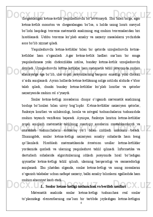 chegaralangan ketma-ketlik yaqinlashuvchi  bo‘lavermaydi. Shu bilan birga, agar
ketma-ketlik   monoton   va   chegaralangan   bo‘lsa,   u   holda   uning   limiti   mavjud
bo‘lishi   haqidagi   teorema   matematik   analizning   eng   muhim   teoremalaridan   biri
hisoblanadi.   Ushbu   teorema   ko‘plab   amaliy   va   nazariy   masalalarni   yechishda
asos bo‘lib xizmat qiladi.
Yaqinlashuvchi   ketma-ketliklar   bilan   bir   qatorda   uzoqlashuvchi   ketma-
ketliklar   ham   o‘rganiladi.   Agar   ketma-ketlik   hadlari   ma’lum   bir   songa
yaqinlashmasa   yoki   cheksizlikka   intilsa,   bunday   ketma-ketlik   uzoqlashuvchi
deyiladi. Uzoqlashuvchi ketma-ketliklar ham matematik tahlil jarayonida muhim
ahamiyatga ega bo‘lib, ular orqali jarayonlarning barqaror emasligi yoki cheksiz
o‘sishi aniqlanadi. Ayrim hollarda ketma-ketlikning nolga intilishi alohida e’tibor
talab   qiladi,   chunki   bunday   ketma-ketliklar   ko‘plab   limitlar   va   qatorlar
nazariyasida muhim rol o‘ynaydi.
Sonlar   ketma-ketligi   xossalarini   chuqur   o‘rganish   matematik   analizning
boshqa   bo‘limlari   bilan   uzviy   bog‘liqdir.   Ketma-ketliklar   nazariyasi   qatorlar,
funksiya   limitlari   va   uzluksizligi,   hosila   va   integral   tushunchalarini   tushunishda
muhim   tayanch   vazifasini   bajaradi.   Ayniqsa,   funksiya   limitini   ketma-ketliklar
orqali   aniqlash   matematik   tahlilning   mantiqiy   asoslarini   mustahkamlaydi   va
murakkab   tushunchalarni   soddaroq   yo‘l   bilan   izohlash   imkonini   beradi.
Shuningdek,   sonlar   ketma-ketligi   nazariyasi   amaliy   sohalarda   ham   keng
qo‘llaniladi.   Hisoblash   matematikasida   iteratsion   usullar   ketma-ketliklar
yordamida   quriladi   va   ularning   yaqinlashuvi   tahlil   qilinadi.   Informatika   va
dasturlash   sohalarida   algoritmlarning   ishlash   jarayonida   hosil   bo‘ladigan
qiymatlar   ketma-ketligi   tahlil   qilinib,   ularning   barqarorligi   va   samaradorligi
aniqlanadi.   Shu   jihatdan   olganda,   sonlar   ketma-ketligi   va   uning   xossalarini
o‘rganish talabalar uchun nafaqat nazariy, balki amaliy bilimlarni egallashda ham
muhim ahamiyat kasb etadi.
1. Sonlar ketma-ketligi tushunchasi va berilish usullari
Matematik   analizda   sonlar   ketma-ketligi   tushunchasi   real   sonlar
to‘plamidagi   elementlarning   ma’lum   bir   tartibda   joylashgan   ketma-ketligini
6 