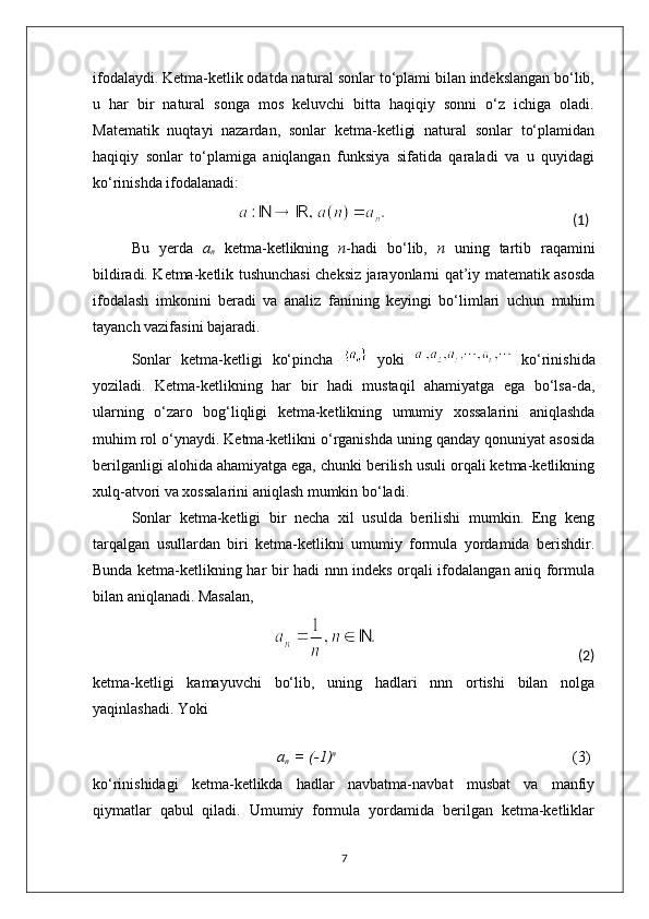 ifodalaydi. Ketma-ketlik odatda natural sonlar to‘plami bilan indekslangan bo‘lib,
u   har   bir   natural   songa   mos   keluvchi   bitta   haqiqiy   sonni   o‘z   ichiga   oladi.
Matematik   nuqtayi   nazardan,   sonlar   ketma-ketligi   natural   sonlar   to‘plamidan
haqiqiy   sonlar   to‘plamiga   aniqlangan   funksiya   sifatida   qaraladi   va   u   quyidagi
ko‘rinishda ifodalanadi:
                                                                                              (1)
Bu   yerda   a
n   ketma-ketlikning   n -hadi   bo‘lib,   n   uning   tartib   raqamini
bildiradi. Ketma-ketlik tushunchasi cheksiz jarayonlarni qat’iy matematik asosda
ifodalash   imkonini   beradi   va   analiz   fanining   keyingi   bo‘limlari   uchun   muhim
tayanch vazifasini bajaradi.
Sonlar   ketma-ketligi   ko‘pincha     yoki     ko‘rinishida
yoziladi.   Ketma-ketlikning   har   bir   hadi   mustaqil   ahamiyatga   ega   bo‘lsa-da,
ularning   o‘zaro   bog‘liqligi   ketma-ketlikning   umumiy   xossalarini   aniqlashda
muhim rol o‘ynaydi. Ketma-ketlikni o‘rganishda uning qanday qonuniyat asosida
berilganligi alohida ahamiyatga ega, chunki berilish usuli orqali ketma-ketlikning
xulq-atvori va xossalarini aniqlash mumkin bo‘ladi.
Sonlar   ketma-ketligi   bir   necha   xil   usulda   berilishi   mumkin.   Eng   keng
tarqalgan   usullardan   biri   ketma-ketlikni   umumiy   formula   yordamida   berishdir.
Bunda ketma-ketlikning har bir hadi nnn indeks orqali ifodalangan aniq formula
bilan aniqlanadi. Masalan,
                                                                                                                               (2)
ketma-ketligi   kamayuvchi   bo‘lib,   uning   hadlari   nnn   ortishi   bilan   nolga
yaqinlashadi. Yoki
                                               a
n   = (-1) n
                                                              (3)
ko‘rinishidagi   ketma-ketlikda   hadlar   navbatma-navbat   musbat   va   manfiy
qiymatlar   qabul   qiladi.   Umumiy   formula   yordamida   berilgan   ketma-ketliklar
7 