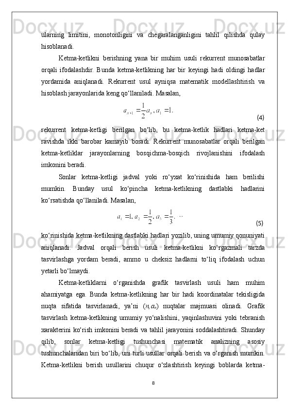 ularning   limitini,   monotonligini   va   chegaralanganligini   tahlil   qilishda   qulay
hisoblanadi.
Ketma-ketlikni   berishning   yana   bir   muhim   usuli   rekurrent   munosabatlar
orqali   ifodalashdir.   Bunda   ketma-ketlikning   har   bir   keyingi   hadi   oldingi   hadlar
yordamida   aniqlanadi.   Rekurrent   usul   ayniqsa   matematik   modellashtirish   va
hisoblash jarayonlarida keng qo‘llaniladi. Masalan,
                                                                                                                          (4) 
rekurrent   ketma-ketligi   berilgan   bo‘lib,   bu   ketma-ketlik   hadlari   ketma-ket
ravishda   ikki   barobar   kamayib   boradi.   Rekurrent   munosabatlar   orqali   berilgan
ketma-ketliklar   jarayonlarning   bosqichma-bosqich   rivojlanishini   ifodalash
imkonini beradi.
Sonlar   ketma-ketligi   jadval   yoki   ro‘yxat   ko‘rinishida   ham   berilishi
mumkin.   Bunday   usul   ko‘pincha   ketma-ketlikning   dastlabki   hadlarini
ko‘rsatishda qo‘llaniladi. Masalan,
                                                                                                                           (5)                                                                                                                                                                     
ko‘rinishida ketma-ketlikning dastlabki hadlari yozilib, uning umumiy qonuniyati
aniqlanadi.   Jadval   orqali   berish   usuli   ketma-ketlikni   ko‘rgazmali   tarzda
tasvirlashga   yordam   beradi,   ammo   u   cheksiz   hadlarni   to‘liq   ifodalash   uchun
yetarli bo‘lmaydi.
Ketma-ketliklarni   o‘rganishda   grafik   tasvirlash   usuli   ham   muhim
ahamiyatga   ega.   Bunda   ketma-ketlikning   har   bir   hadi   koordinatalar   tekisligida
nuqta   sifatida   tasvirlanadi,   ya’ni   ( n,a
n )   nuqtalar   majmuasi   olinadi.   Grafik
tasvirlash   ketma-ketlikning   umumiy   yo‘nalishini,   yaqinlashuvini   yoki   tebranish
xarakterini  ko‘rish imkonini  beradi va tahlil jarayonini soddalashtiradi.  Shunday
qilib,   sonlar   ketma-ketligi   tushunchasi   matematik   analizning   asosiy
tushunchalaridan biri bo‘lib, uni turli usullar orqali berish va o‘rganish mumkin.
Ketma-ketlikni   berish   usullarini   chuqur   o‘zlashtirish   keyingi   boblarda   ketma-
8 