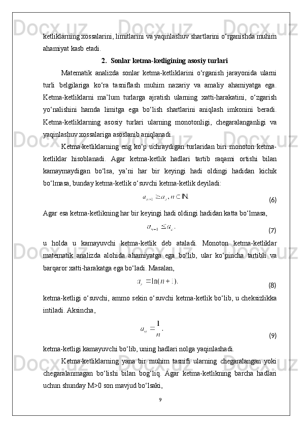 ketliklarning xossalarini, limitlarini va yaqinlashuv shartlarini o‘rganishda muhim
ahamiyat kasb etadi.
2. Sonlar ketma-ketligining asosiy turlari
Matematik   analizda   sonlar   ketma-ketliklarini   o‘rganish   jarayonida   ularni
turli   belgilariga   ko‘ra   tasniflash   muhim   nazariy   va   amaliy   ahamiyatga   ega.
Ketma-ketliklarni   ma’lum   turlarga   ajratish   ularning   xatti-harakatini,   o‘zgarish
yo‘nalishini   hamda   limitga   ega   bo‘lish   shartlarini   aniqlash   imkonini   beradi.
Ketma-ketliklarning   asosiy   turlari   ularning   monotonligi,   chegaralanganligi   va
yaqinlashuv xossalariga asoslanib aniqlanadi.
Ketma-ketliklarning eng ko‘p uchraydigan turlaridan biri  monoton ketma-
ketliklar   hisoblanadi.   Agar   ketma-ketlik   hadlari   tartib   raqami   ortishi   bilan
kamaymaydigan   bo‘lsa,   ya’ni   har   bir   keyingi   hadi   oldingi   hadidan   kichik
bo‘lmasa, bunday ketma-ketlik o‘suvchi ketma-ketlik deyiladi:
                                                                                                                                               (6)
Agar esa ketma-ketlikning har bir keyingi hadi oldingi hadidan katta bo‘lmasa,
                                                                                                                                                            (7)
u   holda   u   kamayuvchi   ketma-ketlik   deb   ataladi.   Monoton   ketma-ketliklar
matematik   analizda   alohida   ahamiyatga   ega   bo‘lib,   ular   ko‘pincha   tartibli   va
barqaror xatti-harakatga ega bo‘ladi. Masalan,
                                                                                                                                                  (8)
ketma-ketligi o‘suvchi, ammo sekin o‘suvchi ketma-ketlik bo‘lib, u cheksizlikka
intiladi. Aksincha,
                                                                                                                                                                 (9)
ketma-ketligi kamayuvchi bo‘lib, uning hadlari nolga yaqinlashadi.
Ketma-ketliklarning   yana   bir   muhim   tasnifi   ularning   chegaralangan   yoki
chegaralanmagan   bo‘lishi   bilan   bog‘liq.   Agar   ketma-ketlikning   barcha   hadlari
uchun shunday M>0 son mavjud bo‘lsaki,
9 