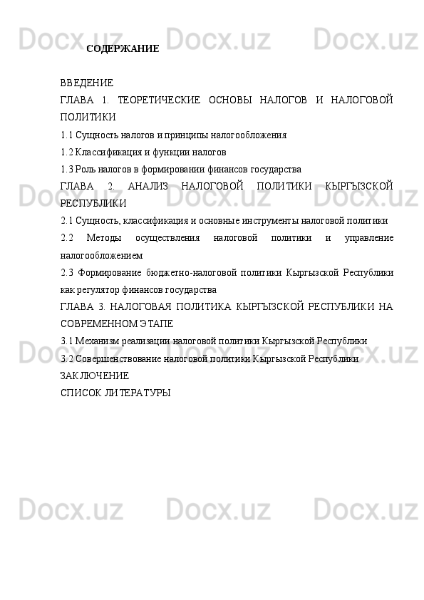 СОДЕРЖАНИЕ
ВВЕДЕНИЕ
ГЛАВА   1.   ТЕОРЕТИЧЕСКИЕ   ОСНОВЫ   НАЛОГОВ   И   НАЛОГОВОЙ
ПОЛИТИКИ
1.1 Сущность налогов и принципы налогообложения
1.2 Классификация и функции налогов
1.3 Роль налогов в формировании финансов государства
ГЛАВА   2.   АНАЛИЗ   НАЛОГОВОЙ   ПОЛИТИКИ   КЫРГЫЗСКОЙ
РЕСПУБЛИКИ
2.1 Сущность, классификация и основные инструменты налоговой политики
2.2   Методы   осуществления   налоговой   политики   и   управление
налогообложением
2.3   Формирование   бюджетно-налоговой   политики   Кыргызской   Республики
как регулятор финансов государства
ГЛАВА   3.   НАЛОГОВАЯ   ПОЛИТИКА   КЫРГЫЗСКОЙ   РЕСПУБЛИКИ   НА
СОВРЕМЕННОМ ЭТАПЕ
3.1 Механизм реализации налоговой политики Кыргызской Республики
3.2 Совершенствование налоговой политики Кыргызской Республики
ЗАКЛЮЧЕНИЕ
СПИСОК ЛИТЕРАТУРЫ 