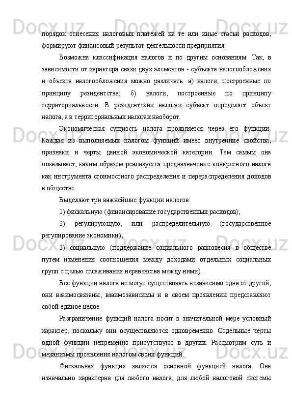 порядок   отнесения   налоговых   платежей   на   те   или   иные   статьи   расходов,
формируют финансовый результат деятельности предприятия.
Возможна   классификация   налогов   и   по   другим   основаниям.   Так,   в
зависимости от характера связи двух элементов - субъекта налогообложения
и   объекта   налогообложения   можно   различать:   а)   налоги,   построенные   по
принципу   резидентства;   б)   налоги,   построенные   по   принципу
территориальности.   В   резидентских   налогах   субъект   определяет   объект
налога, а в территориальных налогах наоборот.
Экономическая   сущность   налога   проявляется   через   его   функции.
Каждая   из   выполняемых   налогом   функций   имеет   внутренние   свойства,
признаки   и   черты   данной   экономической   категории.   Тем   самым   она
показывает,   каким   образом   реализуется   предназначение   конкретного   налога
как инструмента  стоимостного  распределения   и перераспределения   доходов
в обществе.
Выделяют три важнейшие функции налогов:
1) фискальную (финансирование государственных расходов);
2)   регулирующую,   или   распределительную   (государственное
регулирование экономики);
3)   социальную   (поддержание   социального   равновесия   в   обществе
путем   изменения   соотношения   между   доходами   отдельных   социальных
групп с целью сглаживания неравенства между ними).
Все функции налога не могут существовать независимо одна от другой,
они   взаимосвязаны,   взаимозависимы   и   в   своем   проявлении   представляют
собой единое целое.
Разграничение   функций   налога   носит   в   значительной   мере   условный
характер,   поскольку   они   осуществляются   одновременно.   Отдельные   черты
одной   функции   непременно   присутствуют   в   других.   Рассмотрим   суть   и
механизмы проявления налогом своих функций.
Фискальная   функция   является   основной   функцией   налога.   Она
изначально   характерна   для   любого   налога,   для   любой   налоговой   системы