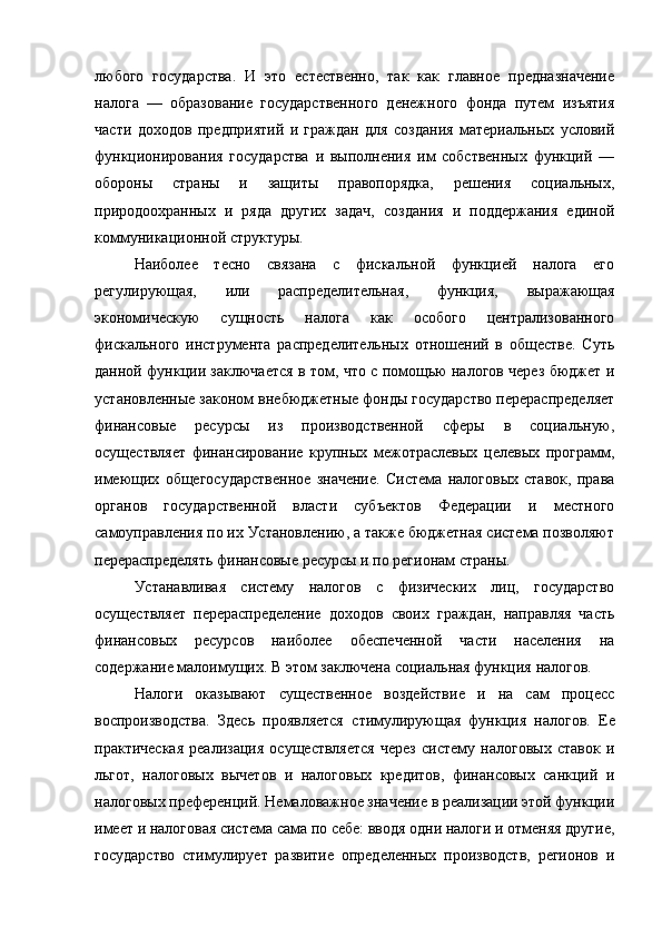 любого   государства.   И   это   естественно,   так   как   главное   предназначение
налога   —   образование   государственного   денежного   фонда   путем   изъятия
части   доходов   предприятий   и   граждан   для   создания   материальных   условий
функционирования   государства   и   выполнения   им   собственных   функций   —
обороны   страны   и   защиты   правопорядка,   решения   социальных,
природоохранных   и   ряда   других   задач,   создания   и   поддержания   единой
коммуникационной структуры.
Наиболее   тесно   связана   с   фискальной   функцией   налога   его
регулирующая,   или   распределительная,   функция,   выражающая
экономическую   сущность   налога   как   особого   централизованного
фискального   инструмента   распределительных   отношений   в   обществе.   Суть
данной функции заключается в том, что с помощью налогов через бюджет и
установленные законом внебюджетные фонды государство перераспределяет
финансовые   ресурсы   из   производственной   сферы   в   социальную,
осуществляет   финансирование   крупных   межотраслевых   целевых   программ,
имеющих   общегосударственное   значение.   Система   налоговых   ставок,   права
органов   государственной   власти   субъектов   Федерации   и   местного
самоуправления по их Установлению, а также бюджетная система позволяют
перераспределять финансовые ресурсы и по регионам страны.
Устанавливая   систему   налогов   с   физических   лиц,   государство
осуществляет   перераспределение   доходов   своих   граждан,   направляя   часть
финансовых   ресурсов   наиболее   обеспеченной   части   населения   на
содержание малоимущих. В этом заключена  социальная функция  налогов.
Налоги   оказывают   существенное   воздействие   и   на   сам   процесс
воспроизводства.   Здесь   проявляется   стимулирующая   функция   налогов.   Ее
практическая   реализация   осуществляется   через   систему   налоговых   ставок   и
льгот,   налоговых   вычетов   и   налоговых   кредитов,   финансовых   санкций   и
налоговых преференций. Немаловажное значение в реализации этой функции
имеет и налоговая система сама по себе: вводя одни налоги и отменяя другие,
государство   стимулирует   развитие   определенных   производств,   регионов   и