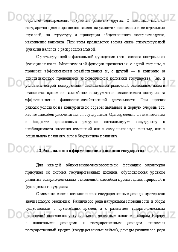 отраслей   одновременно   сдерживая   развитие   других.   С   помощью   налогов
государство целенаправленно влияет на развитие экономики и ее отдельных
отраслей,   на   структуру   и   пропорции   общественного   воспроизводства,
накопление   капитала.   При   этом   проявляется   тесная   связь   стимулирующей
функции налогов с распределительной.
С регулирующей и фискальной функциями тесно связана   контрольная
функция   налогов.   Механизм   этой  функции  проявляется,   с   одной   стороны,   в
проверке   эффективности   хозяйствования   и,   с   другой   —   в   контроле   за
действенностью   проводимой   экономической   политики   государства.   Так,   в
условиях   острой   конкуренции,   свойственной   рыночной   экономике,   налоги
становятся   одним   из   важнейших   инструментов   независимого   контроля   за
эффективностью   финансово-хозяйственной   деятельности.   При   прочих
равных   условиях   из   конкурентной   борьбы   выбывает   в   первую   очередь   тот,
кто не способен рассчитаться с государством. Одновременно с этим нехватка
в   бюджете   финансовых   ресурсов   сигнализирует   государству   о
необходимости   внесения   изменений   или   в   саму   налоговую   систему,   или   в
социальную политику, или в бюджетную политику.
налоговый политика бюджетный кыргызский
1.3 Роль налогов в формировании финансов государства
Для   каждой   общественно-экономической   формации   характерна
присущая   ей   система   государственных   доходов,   обусловленная   уровнем
развития товарно-денежных отношений, способом производства, природой и
функциями государства.
С момента своего возникновения государственные  доходы претерпели
значительную эволюцию. Различного рода натуральные повинности и сборы
существовали   с   древнейших   времен,   а   с   развитием   товарно-денежных
отношений постепенно уступали место денежным налогам и сборам. Наряду
с   налоговыми   доходами   к   государственным   доходам   относятся
государственный   кредит   (государственные   займы),   доходы   различного   рода 