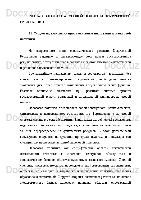 ГЛАВА   2.   АНАЛИЗ   НАЛОГОВОЙ   ПОЛИТИКИ   КЫРГЫЗСКОЙ
РЕСПУБЛИКИ
2.1 Сущность, классификация и основные инструменты налоговой
политики
На   современном   этапе   экономического   развития   Кыргызской
Республики   ведущую   и   определяющую   роль   играет   государственное
регулирование, осуществляемое в рамках избранной властью экономической
и финансово-налоговой политики.
Все   важнейшие   направления   развития   государства   невозможны   без
соответствующего   финансирования,   следовательно,   необходима   развитая
экономика   для   более   полного   выполнения   государством   своих   функций.
Развитая   экономика   возможна   при   развитой   системе   органов
государственной   власти,   грамотной   и   продуманной   финансово-налоговой
политике.
Налоговая  политика представляет  собой  совокупность экономических,
финансовых   и   правовых   мер   государства   по   формированию   налоговой
системы страны в целях обеспечения финансовых потребностей государства,
отдельных социальных групп общества, а также развития экономики страны
за   счет   перераспределения   финансовых   ресурсов.   В   этой   деятельности
государство   опирается   на   функции,   присущие   налогам,   и   использует   эти
функции для проведения активной налоговой политики.
Налоговая   политика   как   специфическая   область   человеческой
деятельности   относится   к   категории   надстройки.   Между   нею   и
экономическим   базисом   общества   существует   тесная   взаимосвязь.   С   одной
стороны,   налоговая   политика   порождается   экономическими   отношениями;
общество   не   свободно   в   выработке   и   проведении   политики,   последняя
обусловлена экономикой. С другой стороны, возникая и развиваясь на основе
экономического   базиса,   налоговая   политика   обладает   определенной 