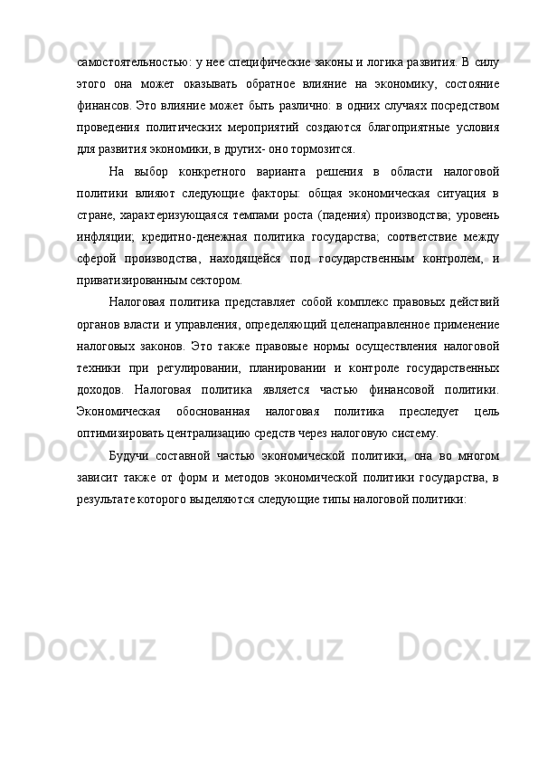 самостоятельностью: у нее специфические законы и логика развития. В силу
этого   она   может   оказывать   обратное   влияние   на   экономику,   состояние
финансов.  Это  влияние  может  быть  различно:  в  одних случаях   посредством
проведения   политических   мероприятий   создаются   благоприятные   условия
для развития экономики, в других- оно тормозится.
На   выбор   конкретного   варианта   решения   в   области   налоговой
политики   влияют   следующие   факторы:   общая   экономическая   ситуация   в
стране,   характеризующаяся   темпами   роста   (падения)   производства;   уровень
инфляции;   кредитно-денежная   политика   государства;   соответствие   между
сферой   производства,   находящейся   под   государственным   контролем,   и
приватизированным сектором.
Налоговая   политика   представляет   собой   комплекс   правовых   действий
органов власти и управления, определяющий целенаправленное применение
налоговых   законов.   Это   также   правовые   нормы   осуществления   налоговой
техники   при   регулировании,   планировании   и   контроле   государственных
доходов.   Налоговая   политика   является   частью   финансовой   политики.
Экономическая   обоснованная   налоговая   политика   преследует   цель
оптимизировать централизацию средств через налоговую систему.
Будучи   составной   частью   экономической   политики,   она   во   многом
зависит   также   от   форм   и   методов   экономической   политики   государства,   в
результате которого выделяются следующие типы налоговой политики: 