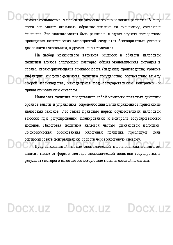 самостоятельностью: у нее специфические законы и логика развития. В силу
этого   она   может   оказывать   обратное   влияние   на   экономику,   состояние
финансов.  Это  влияние  может  быть  различно:  в  одних случаях   посредством
проведения   политических   мероприятий   создаются   благоприятные   условия
для развития экономики, в других- оно тормозится.
На   выбор   конкретного   варианта   решения   в   области   налоговой
политики   влияют   следующие   факторы:   общая   экономическая   ситуация   в
стране,   характеризующаяся   темпами   роста   (падения)   производства;   уровень
инфляции;   кредитно-денежная   политика   государства;   соответствие   между
сферой   производства,   находящейся   под   государственным   контролем,   и
приватизированным сектором.
Налоговая   политика   представляет   собой   комплекс   правовых   действий
органов власти и управления, определяющий целенаправленное применение
налоговых   законов.   Это   также   правовые   нормы   осуществления   налоговой
техники   при   регулировании,   планировании   и   контроле   государственных
доходов.   Налоговая   политика   является   частью   финансовой   политики.
Экономическая   обоснованная   налоговая   политика   преследует   цель
оптимизировать централизацию средств через налоговую систему.
Будучи   составной   частью   экономической   политики,   она   во   многом
зависит   также   от   форм   и   методов   экономической   политики   государства,   в
результате которого выделяются следующие типы налоговой политики: