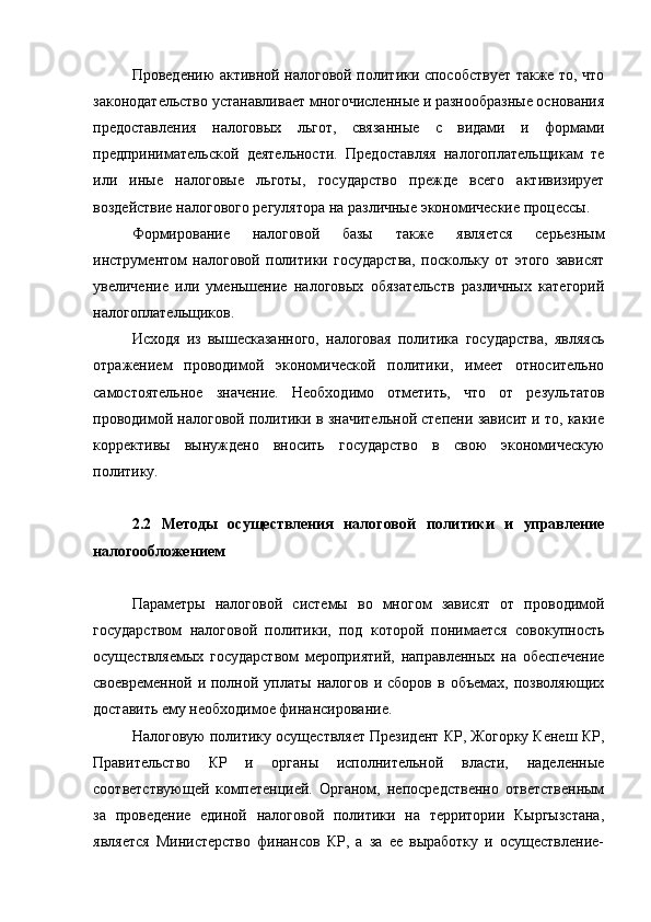 Проведению активной налоговой политики способствует также то, что
законодательство устанавливает многочисленные и разнообразные основания
предоставления   налоговых   льгот,   связанные   с   видами   и   формами
предпринимательской   деятельности.   Предоставляя   налогоплательщикам   те
или   иные   налоговые   льготы,   государство   прежде   всего   активизирует
воздействие налогового регулятора на различные экономические процессы.
Формирование   налоговой   базы   также   является   серьезным
инструментом   налоговой   политики   государства,   поскольку   от   этого   зависят
увеличение   или   уменьшение   налоговых   обязательств   различных   категорий
налогоплательщиков.
Исходя   из   вышесказанного,   налоговая   политика   государства,   являясь
отражением   проводимой   экономической   политики,   имеет   относительно
самостоятельное   значение.   Необходимо   отметить,   что   от   результатов
проводимой налоговой политики в значительной степени зависит и то, какие
коррективы   вынуждено   вносить   государство   в   свою   экономическую
политику.
2.2   Методы   осуществления   налоговой   политики   и   управление
налогообложением
Параметры   налоговой   системы   во   многом   зависят   от   проводимой
государством   налоговой   политики,   под   которой   понимается   совокупность
осуществляемых   государством   мероприятий,   направленных   на   обеспечение
своевременной  и  полной  уплаты   налогов  и  сборов  в   объемах,  позволяющих
доставить ему необходимое финансирование.
Налоговую политику осуществляет Президент КР, Жогорку Кенеш КР,
Правительство   КР   и   органы   исполнительной   власти,   наделенные
соответствующей   компетенцией.   Органом,   непосредственно   ответственным
за   проведение   единой   налоговой   политики   на   территории   Кыргызстана,
является   Министерство   финансов   КР,   а   за   ее   выработку   и   осуществление- 