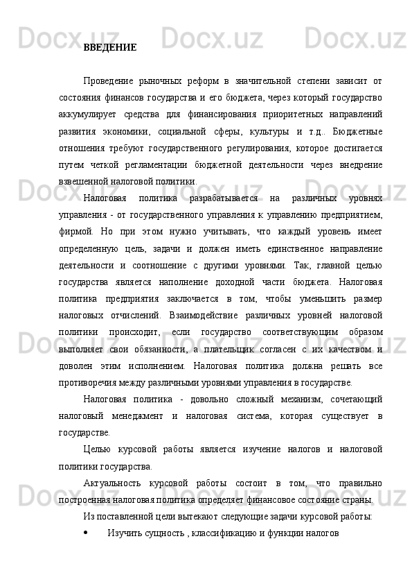 ВВЕДЕНИЕ
Проведение   рыночных   реформ   в   значительной   степени   зависит   от
состояния   финансов  государства  и  его   бюджета,  через  который   государство
аккумулирует   средства   для   финансирования   приоритетных   направлений
развития   экономики,   социальной   сферы,   культуры   и   т.д..   Бюджетные
отношения   требуют   государственного   регулирования,   которое   достигается
путем   четкой   регламентации   бюджетной   деятельности   через   внедрение
взвешенной налоговой политики.
Налоговая   политика   разрабатывается   на   различных   уровнях
управления   -   от   государственного   управления   к   управлению   предприятием,
фирмой.   Но   при   этом   нужно   учитывать,   что   каждый   уровень   имеет
определенную   цель,   задачи   и   должен   иметь   единственное   направление
деятельности   и   соотношение   с   другими   уровнями.   Так,   главной   целью
государства   является   наполнение   доходной   части   бюджета.   Налоговая
политика   предприятия   заключается   в   том,   чтобы   уменьшить   размер
налоговых   отчислений.   Взаимодействие   различных   уровней   налоговой
политики   происходит,   если   государство   соответствующим   образом
выполняет   свои   обязанности,   а   плательщик   согласен   с   их   качеством   и
доволен   этим   исполнением.   Налоговая   политика   должна   решать   все
противоречия между различными уровнями управления в государстве.
Налоговая   политика   -   довольно   сложный   механизм,   сочетающий
налоговый   менеджмент   и   налоговая   система,   которая   существует   в
государстве.
Целью   курсовой   работы   является   изучение   налогов   и   налоговой
политики государства.
Актуальность   курсовой   работы   состоит   в   том,   что   правильно
построенная налоговая политика определяет финансовое состояние страны.
Из поставленной цели вытекают следующие задачи курсовой работы:
 Изучить сущность , классификацию и функции налогов