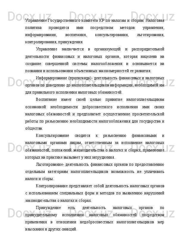 Управление Государственного комитета КР по налогам и сборам. Налоговая
политика   проводится   ими   посредством   методов:   управления,
информирования,   воспитания,   консультирования,   льготирования,
контролирования, принуждения.
Управление   заключается   в   организующей   и   распорядительной
деятельности   финансовых   и   налоговых   органов,   которая   нацелена   на
создание   совершенной   системы   налогообложения   и   основывается   на
познании и использовании объективных закономерностей ее развития.
Информирование (пропаганда)- деятельность финансовых и налоговых
органов по доведению до налогоплательщиков информации, необходимой им
для правильного исполнения налоговых обязанностей.
Воспитание   имеет   своей   целью   привитие   налогоплательщикам
осознанной   необходимости   добросовестного   исполнения   ими   своих
налоговых   обязанностей   и   предполагает   осуществление   просветительской
работы  по  разъяснению  необходимости   налогообложения  для   государства  и
общества.
Консультирование   сводится   к   разъяснению   финансовыми   и
налоговыми   органами   лицам,   ответственным   за   исполнение   налоговых
обязанностей,   положений   законодательства   о  налогах   и  сборах,   применение
которых на практике вызывает у них затруднения.
Льготирование-  деятельность  финансовых  органов по предоставлению
отдельным   категориям   налогоплательщиков   возможность   не   уплачивать
налоги и сборы.
Контролирование представляет собой деятельность налоговых органов
с   использованием   специальных   форм   и   методов   по   выявлению   нарушений
законодательства о налогах и сборах.
Принуждение   есть   деятельность   налоговых   органов   по
принудительному   исполнению   налоговых   обязанностей   посредством
применения   в   отношении   недобросовестных   налогоплательщиков   мер
взыскания и других санкций. 