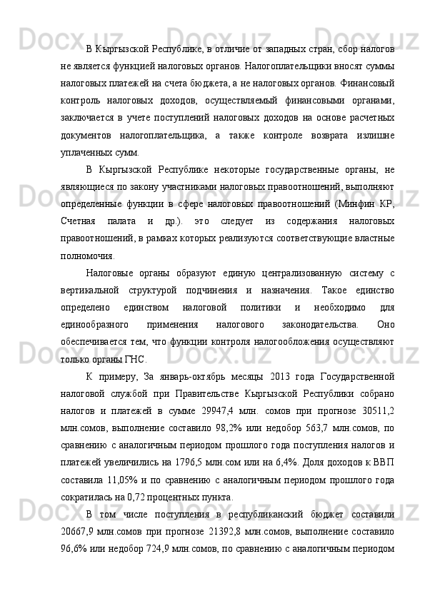 В Кыргызской Республике, в отличие от западных стран, сбор налогов
не является функцией налоговых органов. Налогоплательщики вносят суммы
налоговых платежей на счета бюджета, а не налоговых органов. Финансовый
контроль   налоговых   доходов,   осуществляемый   финансовыми   органами,
заключается   в   учете   поступлений   налоговых   доходов   на   основе   расчетных
документов   налогоплательщика,   а   также   контроле   возврата   излишне
уплаченных сумм.
В   Кыргызской   Республике   некоторые   государственные   органы,   не
являющиеся по закону участниками налоговых правоотношений, выполняют
определенные   функции   в   сфере   налоговых   правоотношений   (Минфин   КР,
Счетная   палата   и   др.).   это   следует   из   содержания   налоговых
правоотношений, в рамках которых реализуются соответствующие властные
полномочия.
Налоговые   органы   образуют   единую   централизованную   систему   с
вертикальной   структурой   подчинения   и   назначения.   Такое   единство
определено   единством   налоговой   политики   и   необходимо   для
единообразного   применения   налогового   законодательства.   Оно
обеспечивается   тем,   что   функции   контроля   налогообложения   осуществляют
только органы ГНС.
К   примеру,   За   январь-октябрь   месяцы   2013   года   Государственной
налоговой   службой   при   Правительстве   Кыргызской   Республики   собрано
налогов   и   платежей   в   сумме   29947,4   млн.   сомов   при   прогнозе   30511,2
млн.сомов,   выполнение   составило   98,2%   или   недобор   563,7   млн.сомов,   по
сравнению   с   аналогичным   периодом   прошлого   года   поступления   налогов   и
платежей увеличились на 1796,5 млн.сом или на 6,4%. Доля доходов к ВВП
составила   11,05%   и   по   сравнению   с   аналогичным   периодом   прошлого   года
сократилась на 0,72 процентных пункта.
В   том   числе   поступления   в   республиканский   бюджет   составили
20667,9   млн.сомов   при   прогнозе   21392,8   млн.сомов,   выполнение   составило
96,6% или недобор 724,9 млн.сомов, по сравнению с аналогичным периодом