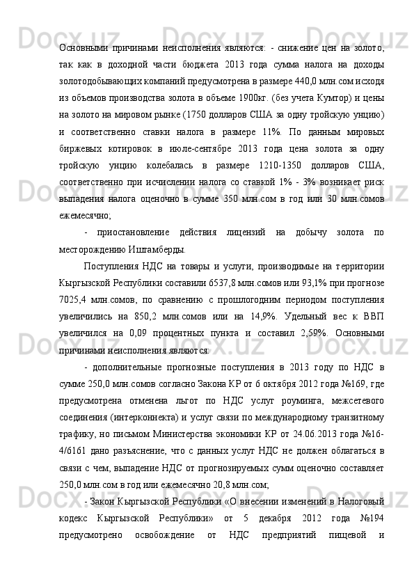 Основными   причинами   неисполнения   являются:   -   снижение   цен   на   золото,
так   как   в   доходной   части   бюджета   2013   года   сумма   налога   на   доходы
золотодобывающих компаний предусмотрена в размере 440,0 млн.сом исходя
из объемов производства золота в объеме 1900кг. (без учета Кумтор) и цены
на золото на мировом рынке (1750 долларов США за одну тройскую унцию)
и   соответственно   ставки   налога   в   размере   11%.   По   данным   мировых
биржевых   котировок   в   июле-сентябре   2013   года   цена   золота   за   одну
тройскую   унцию   колебалась   в   размере   1210-1350   долларов   США,
соответственно   при   исчислении   налога   со   ставкой   1%   -   3%   возникает   риск
выпадения   налога   оценочно   в   сумме   350   млн.сом   в   год   или   30   млн.сомов
ежемесячно;
-   приостановление   действия   лицензий   на   добычу   золота   по
месторождению Иштамберды.
Поступления   НДС   на   товары   и   услуги,   производимые   на   территории
Кыргызской Республики   составили 6537,8 млн.сомов или 93,1% при прогнозе
7025,4   млн.сомов,   по   сравнению   с   прошлогодним   периодом   поступления
увеличились   на   850,2   млн.сомов   или   на   14,9%.   Удельный   вес   к   ВВП
увеличился   на   0,09   процентных   пункта   и   составил   2,59%.   Основными
причинами неисполнения являются:
-   дополнительные   прогнозные   поступления   в   2013   году   по   НДС   в
сумме 250,0 млн.сомов согласно Закона КР от 6 октября 2012 года №169, где
предусмотрена   отменена   льгот   по   НДС   услуг   роуминга,   межсетевого
соединения (интерконнекта) и услуг связи по международному транзитному
трафику,  но   письмом   Министерства   экономики   КР   от  24.06.2013   года   №16-
4/6161   дано   разъяснение,   что   с   данных   услуг   НДС   не   должен   облагаться   в
связи   с  чем,  выпадение   НДС   от  прогнозируемых  сумм   оценочно   составляет
250,0 млн.сом в год или ежемесячно 20,8 млн.сом;
- Закон Кыргызской  Республики «О внесении изменений в Налоговый
кодекс   Кыргызской   Республики»   от   5   декабря   2012   года   №194
предусмотрено   освобождение   от   НДС   предприятий   пищевой   и 