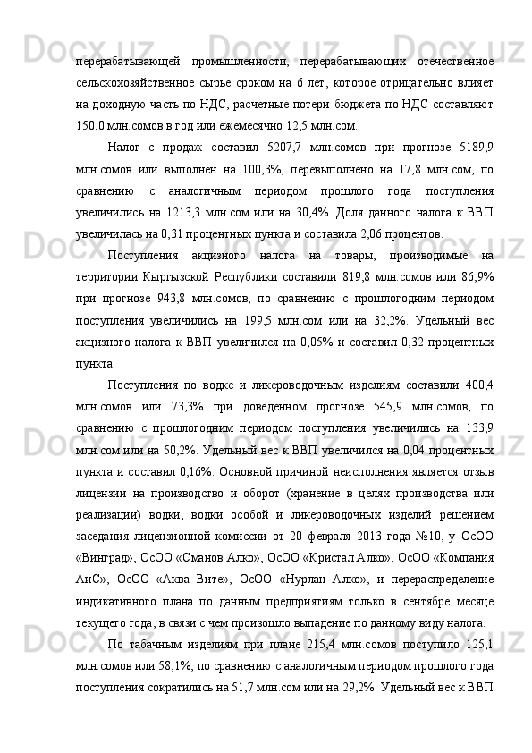 перерабатывающей   промышленности,   перерабатывающих   отечественное
сельскохозяйственное   сырье   сроком   на   6   лет,   которое   отрицательно   влияет
на доходную часть по НДС, расчетные потери бюджета по НДС составляют
150,0 млн.сомов в год или ежемесячно 12,5 млн.сом.
Налог   с   продаж   составил   5207,7   млн.сомов   при   прогнозе   5189,9
млн.сомов   или   выполнен   на   100,3%,   перевыполнено   на   17,8   млн.сом,   по
сравнению   с   аналогичным   периодом   прошлого   года   поступления
увеличились   на   1213,3   млн.сом   или   на   30,4%.   Доля   данного   налога   к   ВВП
увеличилась на 0,31 процентных пункта и составила 2,06 процентов.
Поступления   акцизного   налога   на   товары,   производимые   на
территории   Кыргызской   Республики   составили   819,8   млн.сомов   или   86,9%
при   прогнозе   943,8   млн.сомов,   по   сравнению   с   прошлогодним   периодом
поступления   увеличились   на   199,5   млн.сом   или   на   32,2%.   Удельный   вес
акцизного   налога   к   ВВП   увеличился   на   0,05%   и   составил   0,32   процентных
пункта.
Поступления   по   водке   и   ликероводочным   изделиям   составили   400,4
млн.сомов   или   73,3%   при   доведенном   прогнозе   545,9   млн.сомов,   по
сравнению   с   прошлогодним   периодом   поступления   увеличились   на   133,9
млн.сом или на 50,2%. Удельный вес к ВВП увеличился на 0,04 процентных
пункта и составил 0,16%. Основной причиной неисполнения является  отзыв
лицензии   на   производство   и   оборот   (хранение   в   целях   производства   или
реализации)   водки,   водки   особой   и   ликероводочных   изделий   решением
заседания   лицензионной   комиссии   от   20   февраля   2013   года   №10,   у   ОсОО
«Винград», ОсОО «Сманов Алко», ОсОО «Кристал Алко», ОсОО «Компания
АиС»,   ОсОО   «Аква   Вите»,   ОсОО   «Нурлан   Алко»,   и   перераспределение
индикативного   плана   по   данным   предприятиям   только   в   сентябре   месяце
текущего года, в связи с чем произошло выпадение по данному виду налога.
По   табачным   изделиям   при   плане   215,4   млн.сомов   поступило   125,1
млн.сомов или 58,1%, по сравнению с аналогичным периодом прошлого года
поступления сократились на 51,7 млн.сом или на 29,2%. Удельный вес к ВВП