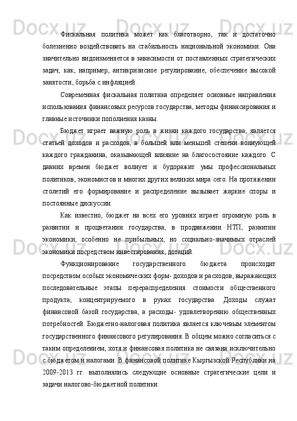 Фискальная   политика   может   как   благотворно,   так   и   достаточно
болезненно   воздействовать   на   стабильность   национальной   экономики.   Она
значительно видоизменяется в зависимости от поставленных стратегических
задач,   как,   например,   антикризисное   регулирование,   обеспечение   высокой
занятости, борьба с инфляцией.
Современная   фискальная   политика   определяет   основные   направления
использования финансовых ресурсов государства, методы финансирования и
главные источники пополнения казны.
Бюджет   играет   важную   роль   в   жизни   каждого   государства,   является
статьей   доходов   и   расходов,   в   большей   или   меньшей   степени   волнующей
каждого   гражданина,   оказывающей   влияние   на   благосостояние   каждого.   С
давних   времен   бюджет   волнует   и   будоражит   умы   профессиональных
политиков, экономистов и многих других великих мира сего. На протяжении
столетий   его   формирование   и   распределение   вызывает   жаркие   споры   и
постоянные дискуссии.
Как   известно,   бюджет   на   всех   его   уровнях   играет   огромную   роль   в
развитии   и   процветании   государства,   в   продвижении   НТП,   развитии
экономики,   особенно   не   прибыльных,   но   социально-значимых   отраслей
экономики посредством инвестирования, дотаций.
Функционирование   государственного   бюджета   происходит
посредством особых экономических форм- доходов и расходов, выражающих
последовательные   этапы   перераспределения   стоимости   общественного
продукта,   концентрируемого   в   руках   государства.   Доходы   служат
финансовой   базой   государства,   а   расходы-   удовлетворению   общественных
потребностей. Бюджетно-налоговая политика является ключевым элементом
государственного финансового регулирования. В общем можно согласиться с
таким определением, хотя и финансовая политика не связана исключительно
с бюджетом и налогами. В финансовой политике Кыргызской Республики на
2009-2013   гг.   выполнялись   следующие   основные   стратегические   цели   и
задачи налогово-бюджетной политики: