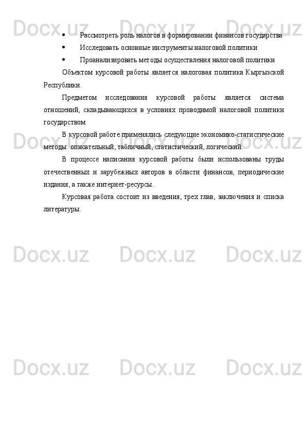  Рассмотреть роль налогов в формировании финансов государства
 Исследовать основные инструменты налоговой политики
 Проанализировать методы осуществления налоговой политики
Объектом   курсовой   работы   является   налоговая   политика   Кыргызской
Республики.
Предметом   исследования   курсовой   работы   является   система
отношений,   складывающихся   в   условиях   проводимой   налоговой   политики
государством.
В курсовой работе применялись следующие экономико-статистические
методы: описательный, табличный, статистический, логический.
В   процессе   написания   курсовой   работы   были   использованы   труды
отечественных   и   зарубежных   авторов   в   области   финансов,   периодические
издания, а также интернет-ресурсы.
Курсовая   работа   состоит   из   введения,   трех   глав,   заключения   и   списка
литературы. 