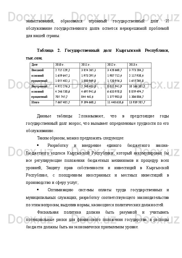 заимствований,   образовался   огромный   государственный   долг.   И
обслуживание   государственного   долга   остается   неразрешимой   проблемой
для нашей страны.
Таблица   2.   Государственный   долг   Кыргызской   Республики,
тыс.сом.
Долг 2010 г. 2011 г. 2012 г. 2013 г.
Внешний
основной 
процентный 2 715 129,2
1 659 647,1
1 055 482,1 3 854 265,1
1 973 295,4
1 880 969,8 3 428 668,7
1 907 712,4
1 520 956,3 3 773 204,2
2 117 938,4
1 655 265,8
Внутренний 
основной 
процентный 4 952 276,3
4 246 530,6
705 745,7 5 540 403,0
4 695 941,6
844 461,4 8 011 941,9
6 633 958,8
1 377 983,0 10 166 381,5
8 859 494,7
1 306 886,7
Итого 7 667 405,5 9 394 668,1 11 440 610,6 13 939 585,7
Данные   таблицы   2.показывают,   что   в   предстоящие   годы
государственный  долг возрос, что вызывает  определенные трудности по его
обслуживанию.
Таким образом, можно предложить следующее:
 Разработку   и   внедрение   единого   бюджетного   закона-
Бюджетного   кодекса   Кыргызской   Республики,   который   аккумулировал   бы
все   регулирующие   положения   бюджетных   механизмов   и   процедур   всех
уровней;   Защиту   прав   собственности   и   инвестиций   в   Кыргызской
Республике,   с   поощрением   иностранных   и   местных   инвестиций   в
производство и сферу услуг;
 Оптимизацию   системы   оплаты   труда   государственных   и
муниципальных   служащих,   разработку   соответствующего   законодательства
по этим вопросам, выделив нормы, касающиеся политических должностей.
Фискальная   политика   должна   быть   разумной   и   учитывать
потенциальные   риски   для   финансового   положения   государства,   а   расходы
бюджета должны быть на экономически приемлемом уровне. 