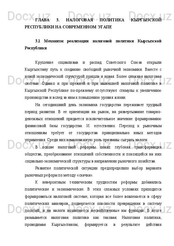 ГЛАВА   3.   НАЛОГОВАЯ   ПОЛИТИКА   КЫРГЫЗСКОЙ
РЕСПУБЛИКИ НА СОВРЕМЕННОМ ЭТАПЕ
3.1   Механизм   реализации   налоговой   политики   Кыргызской
Республики
Крушение   социализма   и   распад   Советского   Союза   открыли
Кыргызстану   путь   к   созданию   свободной   рыночной   экономики.   Вместе   с
новой экономической структурой пришла и новая. Более сложная налоговая
система.   Однако   и   при   прежней   и   при   нынешней   налоговой   политике   в
Кыргызской   Республике   по-прежнему   отсутствуют   стимулы   к   увеличению
производства и вслед за ним к повышению уровня жизни.
На   сегодняшний   день   экономика   государства   переживает   трудный
период   развития.   В   ее   ориентации   на   рынок,   на   развертывание   товарно-
денежных   отношений   придается   исключительное   значение   формированию
финансовой   базы   государства.   И.   естественно.   Переход   к   рыночным
отношениям   требует   от   государства   принципиально   иных   методов
управления. Среди них немаловажную роль призваны сыграть налоги.
В   основе   налоговой   реформы   лежит   глубокая   трансформация
общества,   преобразование   отношений   собственности   и   покоящейся   на   них
социально-экономической структуры в направлении рыночного хозяйства.
Развитие   политической   ситуации   предопределило   выбор   варианта
рыночных реформ по методу «скачка».
К   невероятным   техническим   трудностям   реформы   добавились
политические   и   экономические.   В   этих   сложных   условиях   приходится
формироваться   налоговой   системе,   которая   все   более   вовлекается   в   сферу
политических   маневров,   подвергается   опасности   превращения   в   систему
пособий,   и   на   налоги   возлагаются   несвойственные   им   функции.   В   итоге
размывается   налоговая   политика   как   таковая.   Налоговая   политика,
проводимая   Кыргызстаном,   формируется   в   результате   действия 