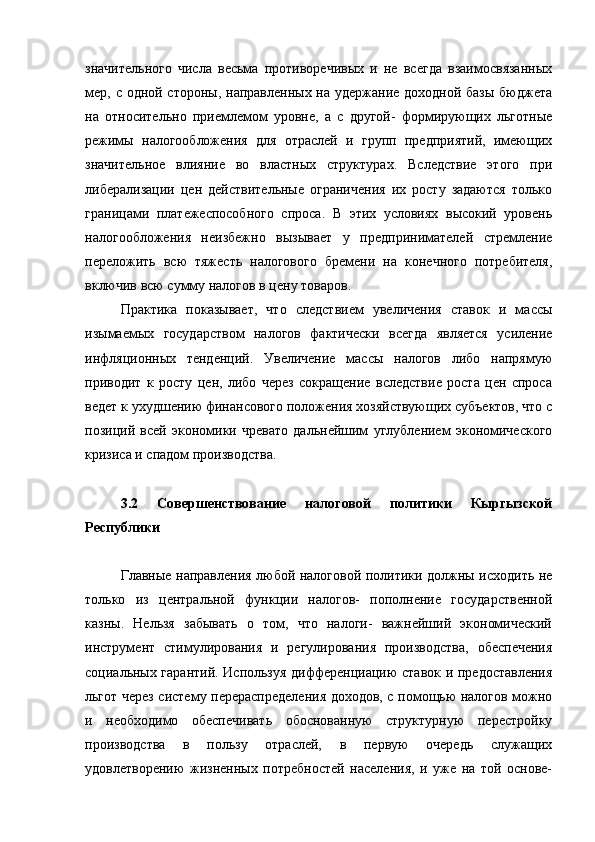 значительного   числа   весьма   противоречивых   и   не   всегда   взаимосвязанных
мер, с одной стороны, направленных на удержание доходной базы бюджета
на   относительно   приемлемом   уровне,   а   с   другой-   формирующих   льготные
режимы   налогообложения   для   отраслей   и   групп   предприятий,   имеющих
значительное   влияние   во   властных   структурах.   Вследствие   этого   при
либерализации   цен   действительные   ограничения   их   росту   задаются   только
границами   платежеспособного   спроса.   В   этих   условиях   высокий   уровень
налогообложения   неизбежно   вызывает   у   предпринимателей   стремление
переложить   всю   тяжесть   налогового   бремени   на   конечного   потребителя,
включив всю сумму налогов в цену товаров.
Практика   показывает,   что   следствием   увеличения   ставок   и   массы
изымаемых   государством   налогов   фактически   всегда   является   усиление
инфляционных   тенденций.   Увеличение   массы   налогов   либо   напрямую
приводит   к   росту   цен,   либо   через   сокращение   вследствие   роста   цен   спроса
ведет к ухудшению финансового положения хозяйствующих субъектов, что с
позиций   всей   экономики   чревато   дальнейшим   углублением   экономического
кризиса и спадом производства.
3.2   Совершенствование   налоговой   политики   Кыргызской
Республики
Главные направления любой налоговой политики должны исходить не
только   из   центральной   функции   налогов-   пополнение   государственной
казны.   Нельзя   забывать   о   том,   что   налоги-   важнейший   экономический
инструмент   стимулирования   и   регулирования   производства,   обеспечения
социальных гарантий. Используя дифференциацию ставок и предоставления
льгот через систему перераспределения доходов, с помощью налогов можно
и   необходимо   обеспечивать   обоснованную   структурную   перестройку
производства   в   пользу   отраслей,   в   первую   очередь   служащих
удовлетворению   жизненных   потребностей   населения,   и   уже   на   той   основе- 