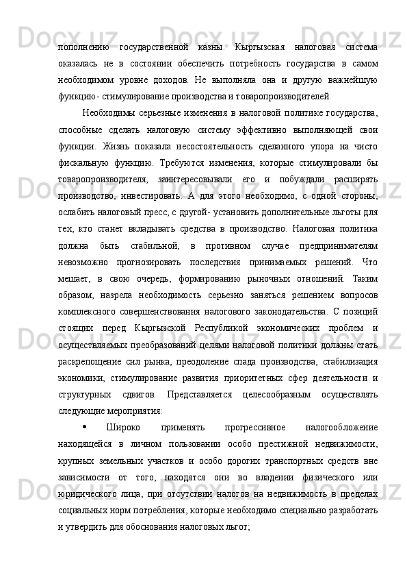 пополнению   государственной   казны.   Кыргызская   налоговая   система
оказалась   не   в   состоянии   обеспечить   потребность   государства   в   самом
необходимом   уровне   доходов.   Не   выполняла   она   и   другую   важнейшую
функцию- стимулирование производства и товаропроизводителей.
Необходимы   серьезные   изменения   в   налоговой   политике   государства,
способные   сделать   налоговую   систему   эффективно   выполняющей   свои
функции.   Жизнь   показала   несостоятельность   сделанного   упора   на   чисто
фискальную   функцию.   Требуются   изменения,   которые   стимулировали   бы
товаропроизводителя,   заинтересовывали   его   и   побуждали   расширять
производство,   инвестировать.   А   для   этого   необходимо,   с   одной   стороны,
ослабить налоговый пресс, с другой- установить дополнительные льготы для
тех,   кто   станет   вкладывать   средства   в   производство.   Налоговая   политика
должна   быть   стабильной,   в   противном   случае   предпринимателям
невозможно   прогнозировать   последствия   принимаемых   решений.   Что
мешает,   в   свою   очередь,   формированию   рыночных   отношений.   Таким
образом,   назрела   необходимость   серьезно   заняться   решением   вопросов
комплексного   совершенствования   налогового   законодательства.   С   позиций
стоящих   перед   Кыргызской   Республикой   экономических   проблем   и
осуществляемых  преобразований  целями  налоговой  политики  должны  стать
раскрепощение   сил   рынка,   преодоление   спада   производства,   стабилизация
экономики,   стимулирование   развития   приоритетных   сфер   деятельности   и
структурных   сдвигов.   Представляется   целесообразным   осуществлять
следующие мероприятия:
 Широко   применять   прогрессивное   налогообложение
находящейся   в   личном   пользовании   особо   престижной   недвижимости,
крупных   земельных   участков   и   особо   дорогих   транспортных   средств   вне
зависимости   от   того,   находятся   они   во   владении   физического   или
юридического   лица,   при   отсутствии   налогов   на   недвижимость   в   пределах
социальных норм потребления, которые необходимо специально разработать
и утвердить для обоснования налоговых льгот; 