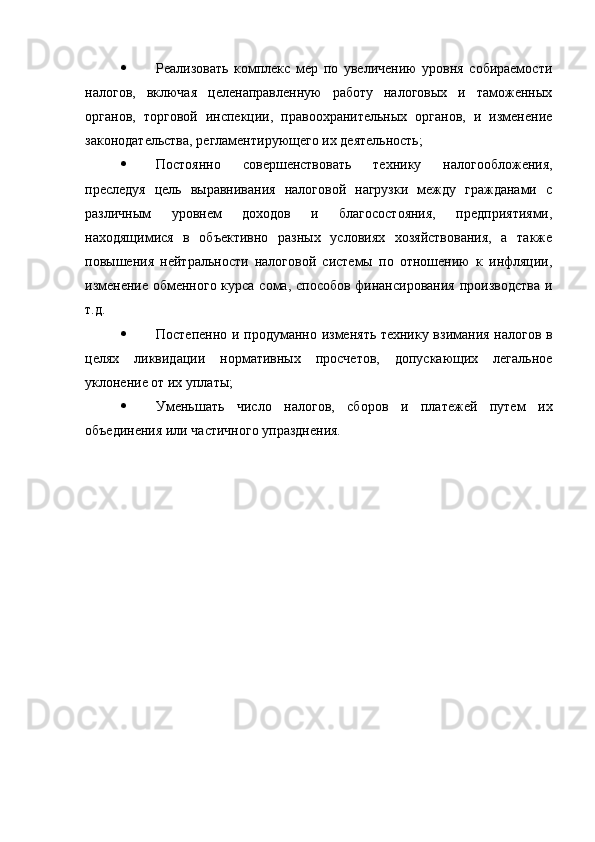  Реализовать   комплекс   мер   по   увеличению   уровня   собираемости
налогов,   включая   целенаправленную   работу   налоговых   и   таможенных
органов,   торговой   инспекции,   правоохранительных   органов,   и   изменение
законодательства, регламентирующего их деятельность;
 Постоянно   совершенствовать   технику   налогообложения,
преследуя   цель   выравнивания   налоговой   нагрузки   между   гражданами   с
различным   уровнем   доходов   и   благосостояния,   предприятиями,
находящимися   в   объективно   разных   условиях   хозяйствования,   а   также
повышения   нейтральности   налоговой   системы   по   отношению   к   инфляции,
изменение обменного курса сома, способов финансирования производства и
т.д.
 Постепенно и продуманно изменять технику взимания налогов в
целях   ликвидации   нормативных   просчетов,   допускающих   легальное
уклонение от их уплаты;
 Уменьшать   число   налогов,   сборов   и   платежей   путем   их
объединения или частичного упразднения. 