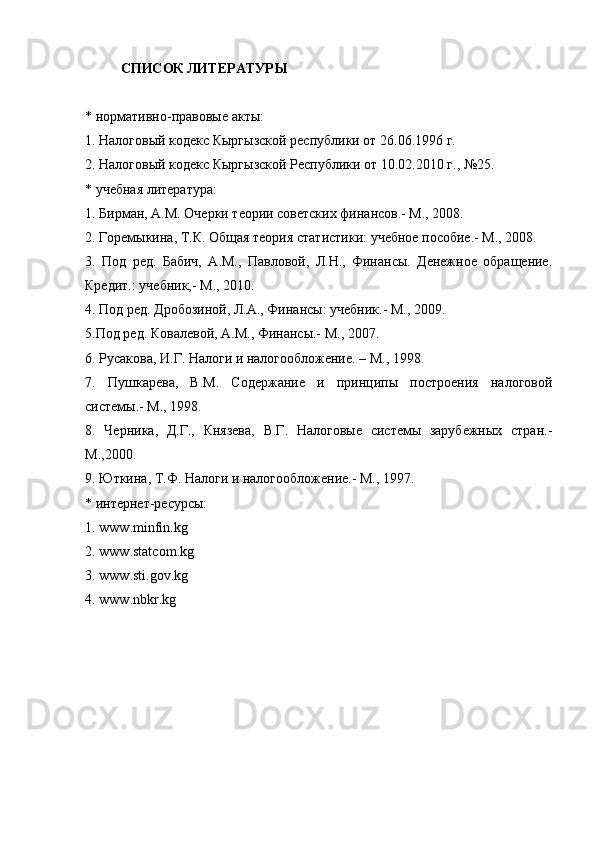 СПИСОК ЛИТЕРАТУРЫ
* нормативно-правовые акты:
1. Налоговый кодекс Кыргызской республики от 26.06.1996 г.
2. Налоговый кодекс Кыргызской Республики от 10.02.2010 г., №25.
* учебная литература:
1. Бирман, А.М. Очерки теории советских финансов.- М., 2008.
2. Горемыкина, Т.К. Общая теория статистики: учебное пособие.- М., 2008.
3.   Под   ред.   Бабич,   А.М.,   Павловой,   Л.Н.,   Финансы.   Денежное   обращение.
Кредит.: учебник,- М., 2010.
4. Под ред. Дробозиной, Л.А., Финансы: учебник.- М., 2009.
5.Под ред. Ковалевой, А.М., Финансы.- М., 2007.
6. Русакова, И.Г. Налоги и налогообложение. – М., 1998.
7.   Пушкарева,   В.М.   Содержание   и   принципы   построения   налоговой
системы.- М., 1998.
8.   Черника,   Д.Г.,   Князева,   В.Г.   Налоговые   системы   зарубежных   стран.-
М.,2000.
9. Юткина, Т.Ф. Налоги и налогообложение.- М., 1997.
* интернет-ресурсы:
1.  www . minfin . kg
2.  www . statcom . kg
3.  www . sti . gov . kg
4.  www . nbkr . kg
Размещено на Allbest.ru 