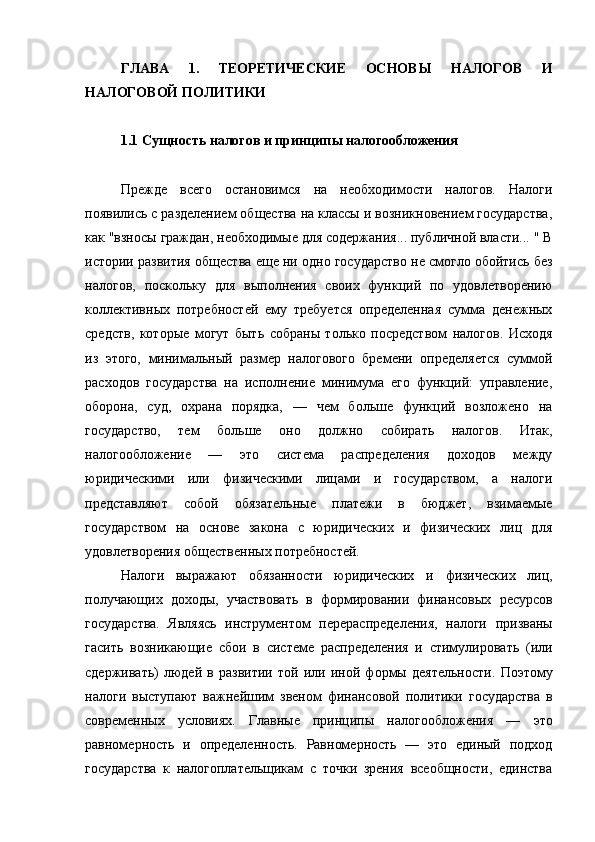 ГЛАВА   1.   ТЕОРЕТИЧЕСКИЕ   ОСНОВЫ   НАЛОГОВ   И
НАЛОГОВОЙ ПОЛИТИКИ
1.1 Сущность налогов и принципы налогообложения
Прежде   всего   остановимся   на   необходимости   налогов.   Налоги
появились с   разделением общества на классы и возникновением государства,
как "взносы   граждан, необходимые для содержания... публичной власти... " В
истории развития   общества еще ни одно государство не смогло обойтись без
налогов,   поскольку   для   выполнения   своих   функций   по   удовлетворению
коллективных   потребностей   ему   требуется   определенная   сумма   денежных
средств,   которые   могут   быть   собраны   только   посредством   налогов.   Исходя
из   этого,   минимальный   размер   налогового   бремени   определяется   суммой
расходов   государства   на   исполнение   минимума   его   функций:   управление,
оборона,   суд,   охрана   порядка,   —   чем   больше   функций   возложено   на
государство,   тем   больше   оно   должно   собирать   налогов.   Итак,
налогообложение   —   это   система   распределения   доходов   между
юридическими   или   физическими   лицами   и   государством,   а   налоги
представляют   собой   обязательные   платежи   в   бюджет,   взимаемые
государством   на   основе   закона   с   юридических   и   физических   лиц   для
удовлетворения   общественных потребностей. 
Налоги   выражают   обязанности   юридических   и   физических   лиц,
получающих   доходы,   участвовать   в   формировании   финансовых   ресурсов
государства.   Являясь   инструментом   перераспределения,   налоги   призваны
гасить   возникающие   сбои   в   системе   распределения   и   стимулировать   (или
сдерживать)   людей   в   развитии   той   или   иной   формы   деятельности.   Поэтому
налоги   выступают   важнейшим   звеном   финансовой   политики   государства   в
современных   условиях.   Главные   принципы   налогообложения   —   это
равномерность   и   определенность.   Равномерность   —   это   единый   подход
государства   к   налогоплательщикам   с   точки   зрения   всеобщности,   единства