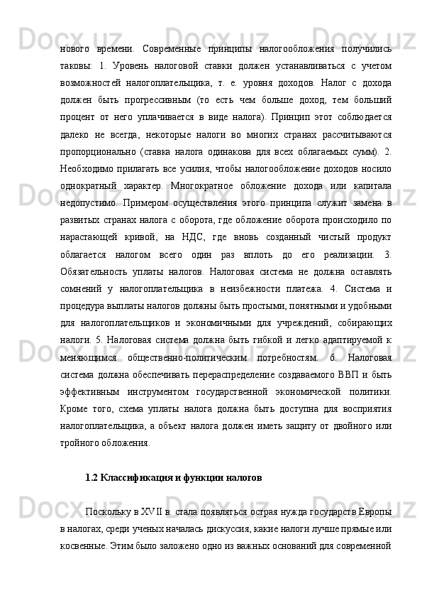 нового   времени.   Современные   принципы   налогообложения   получились
таковы:   1.   Уровень   налоговой   ставки   должен   устанавливаться   с   учетом
возможностей   налогоплательщика,   т.   е.   уровня   доходов.   Налог   с   дохода
должен   быть   прогрессивным   (то   есть   чем   больше   доход,   тем   больший
процент   от   него   уплачивается   в   виде   налога).   Принцип   этот   соблюдается
далеко   не   всегда,   некоторые   налоги   во   многих   странах   рассчитываются
пропорционально   (ставка   налога   одинакова   для   всех   облагаемых   сумм).   2.
Необходимо   прилагать   все   усилия,   чтобы   налогообложение   доходов   носило
однократный   характер.   Многократное   обложение   дохода   или   капитала
недопустимо.   Примером   осуществления   этого   принципа   служит   замена   в
развитых   странах  налога   с  оборота,  где  обложение  оборота   происходило  по
нарастающей   кривой,   на   НДС,   где   вновь   созданный   чистый   продукт
облагается   налогом   всего   один   раз   вплоть   до   его   реализации.   3.
Обязательность   уплаты   налогов.   Налоговая   система   не   должна   оставлять
сомнений   у   налогоплательщика   в   неизбежности   платежа.   4.   Система   и
процедура выплаты налогов должны быть простыми, понятными и   удобными
для   налогоплательщиков   и   экономичными   для   учреждений,   собирающих
налоги.   5.   Налоговая   система   должна   быть   гибкой   и   легко   адаптируемой   к
меняющимся   общественно-политическим   потребностям.   6.   Налоговая
система   должна   обеспечивать   перераспределение   создаваемого   ВВП   и   быть
эффективным   инструментом   государственной   экономической   политики.
Кроме   того,   схема   уплаты   налога   должна   быть   доступна   для   восприятия
налогоплательщика,   а   объект   налога   должен   иметь   защиту   от   двойного   или
тройного обложения.
1.2 Классификация и функции налогов
Поскольку в XVII в. стала появляться острая нужда государств Европы
в налогах, среди ученых началась дискуссия, какие налоги лучше прямые или
косвенные. Этим было заложено одно из важных оснований для современной