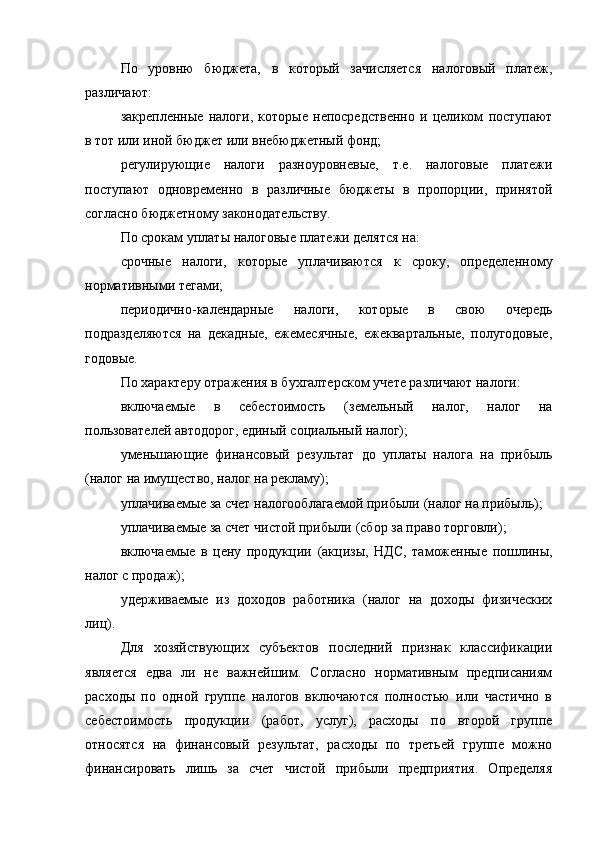 По   уровню   бюджета,   в   который   зачисляется   налоговый   платеж,
различают:
закрепленные   налоги,   которые   непосредственно   и   целиком   поступают
в тот или иной бюджет или внебюджетный фонд;
регулирующие   налоги   разноуровневые,   т.е.   налоговые   платежи
поступают   одновременно   в   различные   бюджеты   в   пропорции,   принятой
согласно бюджетному законодательству.
По   срокам   уплаты   налоговые платежи делятся на:
срочные   налоги,   которые   уплачиваются   к   сроку,   определенному
нормативными тегами;
периодично-календарные   налоги,   которые   в   свою   очередь
подразделяются   на   декадные,   ежемесячные,   ежеквартальные,   полугодовые,
годовые.
По характеру отражения в бухгалтерском   учете   различают налоги:
включаемые   в   себестоимость   (земельный   налог,   налог   на
пользователей автодорог, единый социальный налог);
уменьшающие   финансовый   результат   до   уплаты   налога   на   прибыль
(налог на имущество, налог на рекламу);
уплачиваемые за счет налогооблагаемой прибыли   (налог на прибыль);
уплачиваемые   за   счет чистой прибыли   (сбор за право торговли);
включаемые   в   цену   продукции   (акцизы,   НДС,   таможенные   пошлины,
налог с продаж);
удерживаемые   из   доходов   работника   (налог   на   доходы   физических
лиц).
Для   хозяйствующих   субъектов   последний   признак   классификации
является   едва   ли   не   важнейшим.   Согласно   нормативным   предписаниям
расходы   по   одной   группе   налогов   включаются   полностью   или   частично   в
себестоимость   продукции   (работ,   услуг),   расходы   по   второй   группе
относятся   на   финансовый   результат,   расходы   по   третьей   группе   можно
финансировать   лишь   за   счет   чистой   прибыли   предприятия.   Определяя