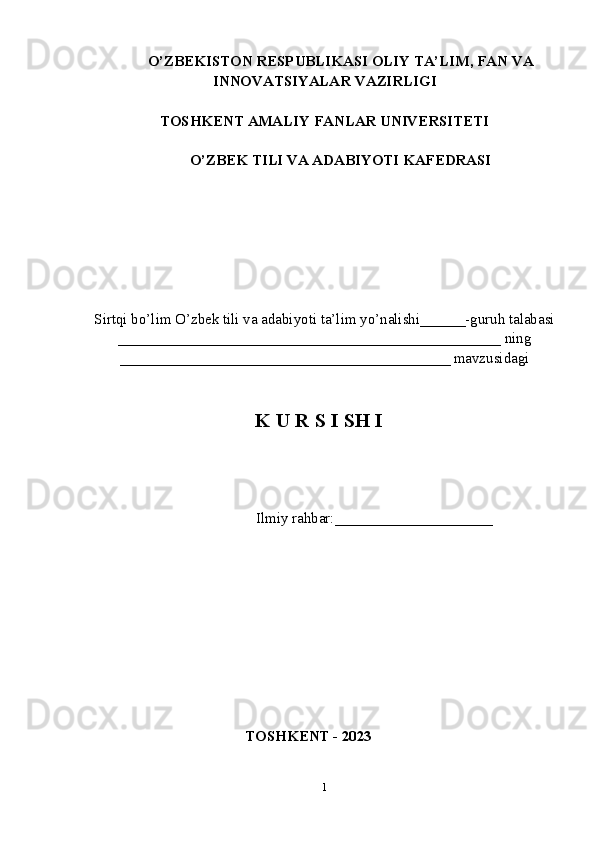 O’ZBEKISTON RESPUBLIKASI OLIY TA’LIM , FAN VA
INNOVATSIYALAR  VAZIRLIGI
TOSHKENT AMALIY FANLAR UNIVERSITETI
О’ZBEK TILI VA ADABIYOTI   KAFEDRASI
Sirtqi bo’lim O’zbek tili va adabiyoti ta’lim yo’nalishi______-guruh talabasi
___________________________________________________ ning
____________________________________________ mavzusidagi
K U R S I SH I
                        
                  Ilmiy rahbar:____ _________________
TOSHKENT - 2023
1 